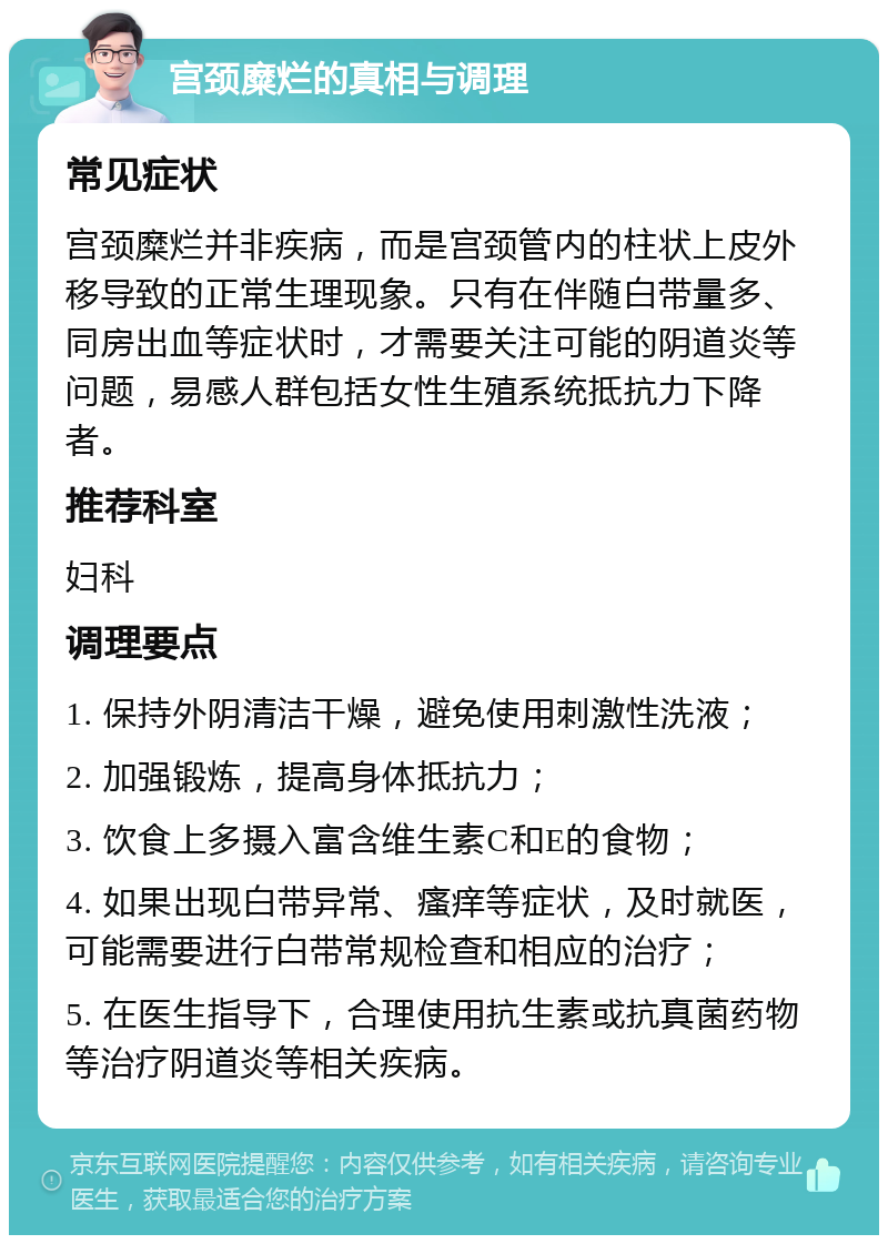 宫颈糜烂的真相与调理 常见症状 宫颈糜烂并非疾病，而是宫颈管内的柱状上皮外移导致的正常生理现象。只有在伴随白带量多、同房出血等症状时，才需要关注可能的阴道炎等问题，易感人群包括女性生殖系统抵抗力下降者。 推荐科室 妇科 调理要点 1. 保持外阴清洁干燥，避免使用刺激性洗液； 2. 加强锻炼，提高身体抵抗力； 3. 饮食上多摄入富含维生素C和E的食物； 4. 如果出现白带异常、瘙痒等症状，及时就医，可能需要进行白带常规检查和相应的治疗； 5. 在医生指导下，合理使用抗生素或抗真菌药物等治疗阴道炎等相关疾病。