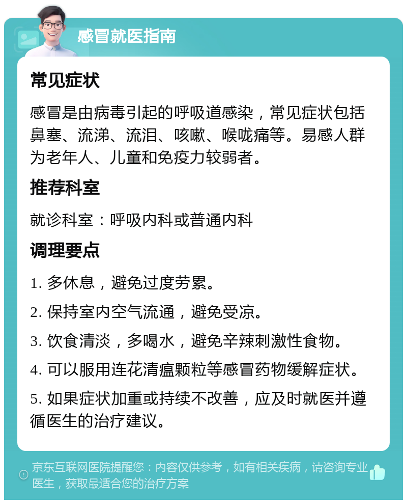 感冒就医指南 常见症状 感冒是由病毒引起的呼吸道感染，常见症状包括鼻塞、流涕、流泪、咳嗽、喉咙痛等。易感人群为老年人、儿童和免疫力较弱者。 推荐科室 就诊科室：呼吸内科或普通内科 调理要点 1. 多休息，避免过度劳累。 2. 保持室内空气流通，避免受凉。 3. 饮食清淡，多喝水，避免辛辣刺激性食物。 4. 可以服用连花清瘟颗粒等感冒药物缓解症状。 5. 如果症状加重或持续不改善，应及时就医并遵循医生的治疗建议。