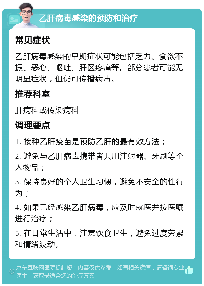 乙肝病毒感染的预防和治疗 常见症状 乙肝病毒感染的早期症状可能包括乏力、食欲不振、恶心、呕吐、肝区疼痛等。部分患者可能无明显症状，但仍可传播病毒。 推荐科室 肝病科或传染病科 调理要点 1. 接种乙肝疫苗是预防乙肝的最有效方法； 2. 避免与乙肝病毒携带者共用注射器、牙刷等个人物品； 3. 保持良好的个人卫生习惯，避免不安全的性行为； 4. 如果已经感染乙肝病毒，应及时就医并按医嘱进行治疗； 5. 在日常生活中，注意饮食卫生，避免过度劳累和情绪波动。