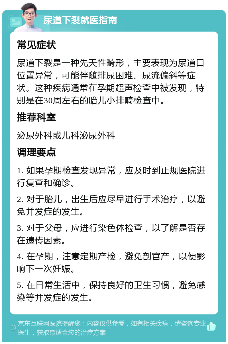 尿道下裂就医指南 常见症状 尿道下裂是一种先天性畸形，主要表现为尿道口位置异常，可能伴随排尿困难、尿流偏斜等症状。这种疾病通常在孕期超声检查中被发现，特别是在30周左右的胎儿小排畸检查中。 推荐科室 泌尿外科或儿科泌尿外科 调理要点 1. 如果孕期检查发现异常，应及时到正规医院进行复查和确诊。 2. 对于胎儿，出生后应尽早进行手术治疗，以避免并发症的发生。 3. 对于父母，应进行染色体检查，以了解是否存在遗传因素。 4. 在孕期，注意定期产检，避免剖宫产，以便影响下一次妊娠。 5. 在日常生活中，保持良好的卫生习惯，避免感染等并发症的发生。