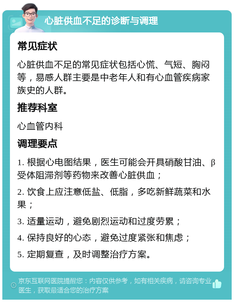 心脏供血不足的诊断与调理 常见症状 心脏供血不足的常见症状包括心慌、气短、胸闷等，易感人群主要是中老年人和有心血管疾病家族史的人群。 推荐科室 心血管内科 调理要点 1. 根据心电图结果，医生可能会开具硝酸甘油、β受体阻滞剂等药物来改善心脏供血； 2. 饮食上应注意低盐、低脂，多吃新鲜蔬菜和水果； 3. 适量运动，避免剧烈运动和过度劳累； 4. 保持良好的心态，避免过度紧张和焦虑； 5. 定期复查，及时调整治疗方案。