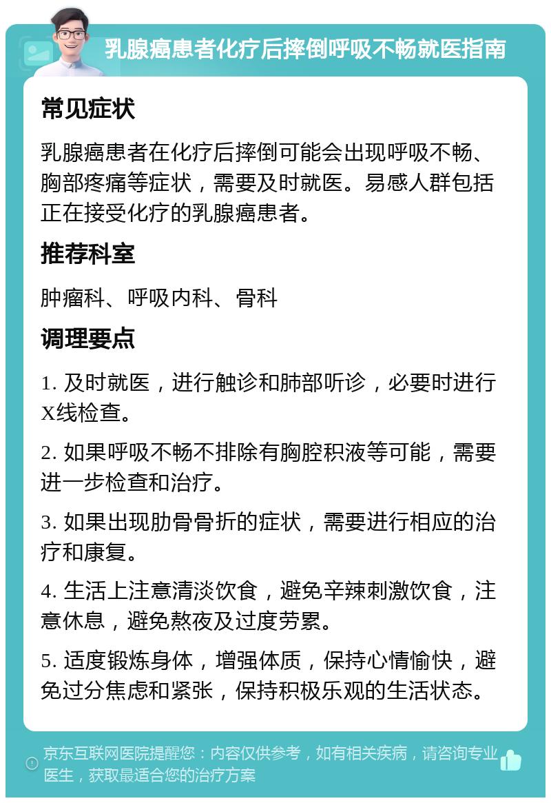 乳腺癌患者化疗后摔倒呼吸不畅就医指南 常见症状 乳腺癌患者在化疗后摔倒可能会出现呼吸不畅、胸部疼痛等症状，需要及时就医。易感人群包括正在接受化疗的乳腺癌患者。 推荐科室 肿瘤科、呼吸内科、骨科 调理要点 1. 及时就医，进行触诊和肺部听诊，必要时进行X线检查。 2. 如果呼吸不畅不排除有胸腔积液等可能，需要进一步检查和治疗。 3. 如果出现肋骨骨折的症状，需要进行相应的治疗和康复。 4. 生活上注意清淡饮食，避免辛辣刺激饮食，注意休息，避免熬夜及过度劳累。 5. 适度锻炼身体，增强体质，保持心情愉快，避免过分焦虑和紧张，保持积极乐观的生活状态。