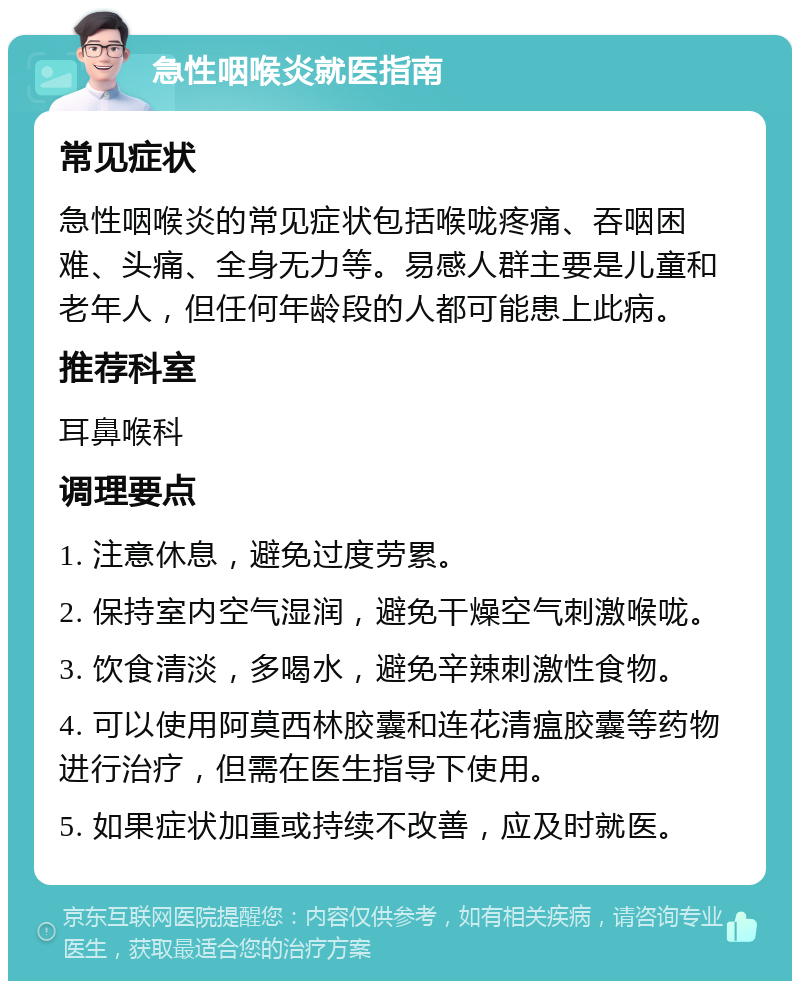 急性咽喉炎就医指南 常见症状 急性咽喉炎的常见症状包括喉咙疼痛、吞咽困难、头痛、全身无力等。易感人群主要是儿童和老年人，但任何年龄段的人都可能患上此病。 推荐科室 耳鼻喉科 调理要点 1. 注意休息，避免过度劳累。 2. 保持室内空气湿润，避免干燥空气刺激喉咙。 3. 饮食清淡，多喝水，避免辛辣刺激性食物。 4. 可以使用阿莫西林胶囊和连花清瘟胶囊等药物进行治疗，但需在医生指导下使用。 5. 如果症状加重或持续不改善，应及时就医。