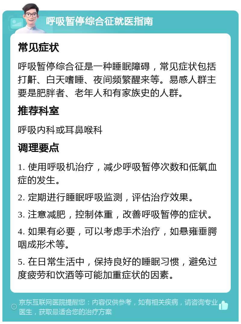 呼吸暂停综合征就医指南 常见症状 呼吸暂停综合征是一种睡眠障碍，常见症状包括打鼾、白天嗜睡、夜间频繁醒来等。易感人群主要是肥胖者、老年人和有家族史的人群。 推荐科室 呼吸内科或耳鼻喉科 调理要点 1. 使用呼吸机治疗，减少呼吸暂停次数和低氧血症的发生。 2. 定期进行睡眠呼吸监测，评估治疗效果。 3. 注意减肥，控制体重，改善呼吸暂停的症状。 4. 如果有必要，可以考虑手术治疗，如悬雍垂腭咽成形术等。 5. 在日常生活中，保持良好的睡眠习惯，避免过度疲劳和饮酒等可能加重症状的因素。