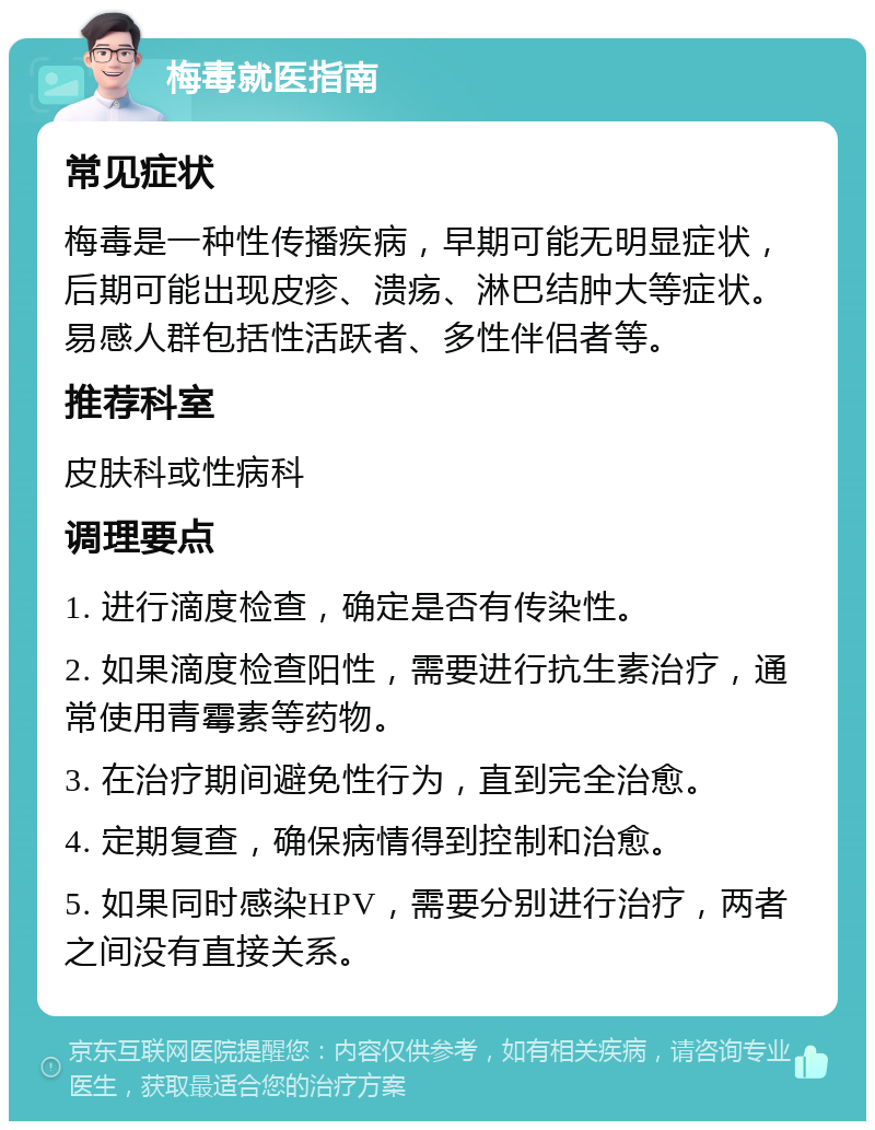 梅毒就医指南 常见症状 梅毒是一种性传播疾病，早期可能无明显症状，后期可能出现皮疹、溃疡、淋巴结肿大等症状。易感人群包括性活跃者、多性伴侣者等。 推荐科室 皮肤科或性病科 调理要点 1. 进行滴度检查，确定是否有传染性。 2. 如果滴度检查阳性，需要进行抗生素治疗，通常使用青霉素等药物。 3. 在治疗期间避免性行为，直到完全治愈。 4. 定期复查，确保病情得到控制和治愈。 5. 如果同时感染HPV，需要分别进行治疗，两者之间没有直接关系。