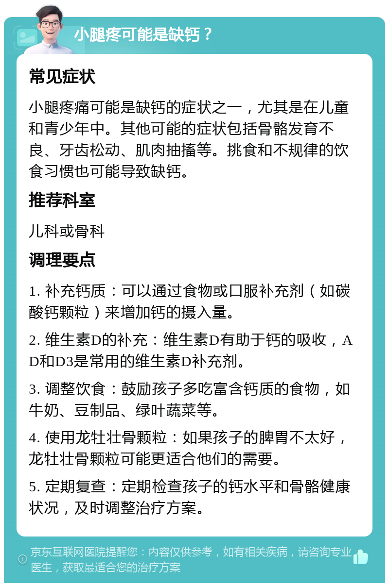 小腿疼可能是缺钙？ 常见症状 小腿疼痛可能是缺钙的症状之一，尤其是在儿童和青少年中。其他可能的症状包括骨骼发育不良、牙齿松动、肌肉抽搐等。挑食和不规律的饮食习惯也可能导致缺钙。 推荐科室 儿科或骨科 调理要点 1. 补充钙质：可以通过食物或口服补充剂（如碳酸钙颗粒）来增加钙的摄入量。 2. 维生素D的补充：维生素D有助于钙的吸收，AD和D3是常用的维生素D补充剂。 3. 调整饮食：鼓励孩子多吃富含钙质的食物，如牛奶、豆制品、绿叶蔬菜等。 4. 使用龙牡壮骨颗粒：如果孩子的脾胃不太好，龙牡壮骨颗粒可能更适合他们的需要。 5. 定期复查：定期检查孩子的钙水平和骨骼健康状况，及时调整治疗方案。