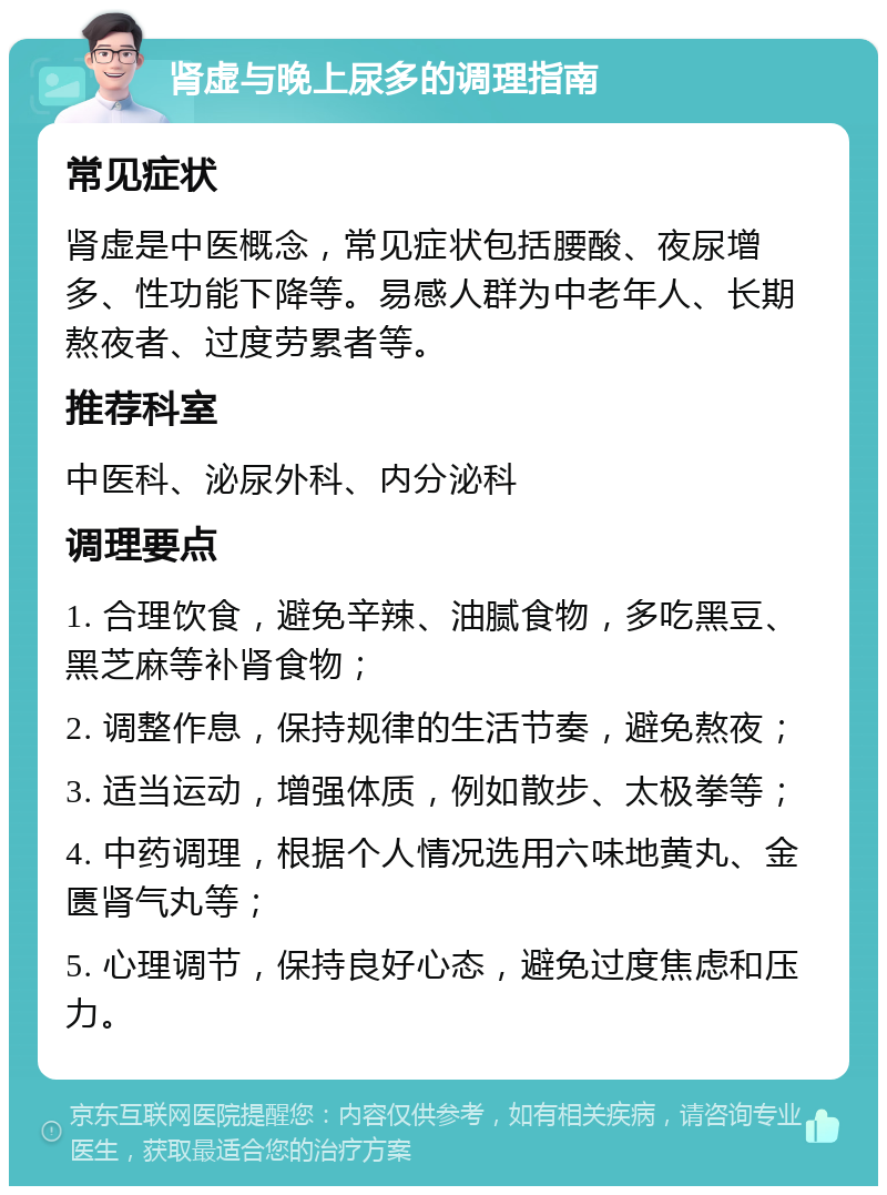 肾虚与晚上尿多的调理指南 常见症状 肾虚是中医概念，常见症状包括腰酸、夜尿增多、性功能下降等。易感人群为中老年人、长期熬夜者、过度劳累者等。 推荐科室 中医科、泌尿外科、内分泌科 调理要点 1. 合理饮食，避免辛辣、油腻食物，多吃黑豆、黑芝麻等补肾食物； 2. 调整作息，保持规律的生活节奏，避免熬夜； 3. 适当运动，增强体质，例如散步、太极拳等； 4. 中药调理，根据个人情况选用六味地黄丸、金匮肾气丸等； 5. 心理调节，保持良好心态，避免过度焦虑和压力。