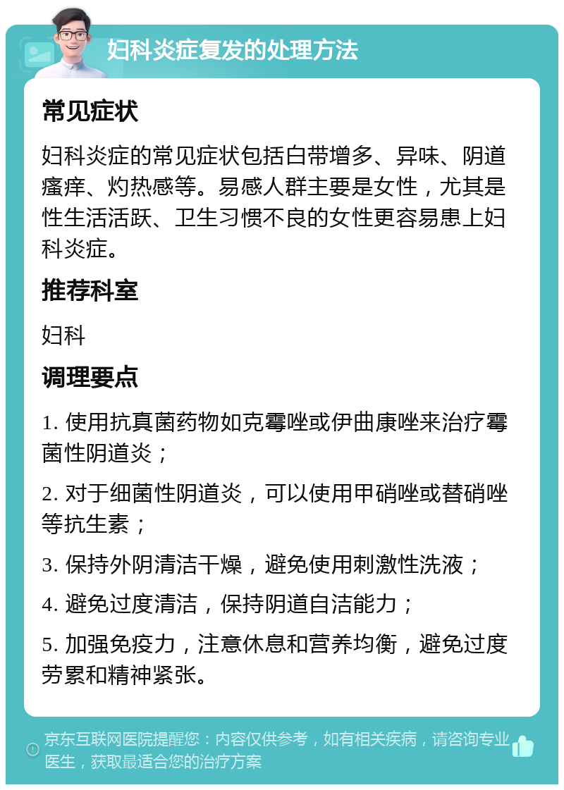 妇科炎症复发的处理方法 常见症状 妇科炎症的常见症状包括白带增多、异味、阴道瘙痒、灼热感等。易感人群主要是女性，尤其是性生活活跃、卫生习惯不良的女性更容易患上妇科炎症。 推荐科室 妇科 调理要点 1. 使用抗真菌药物如克霉唑或伊曲康唑来治疗霉菌性阴道炎； 2. 对于细菌性阴道炎，可以使用甲硝唑或替硝唑等抗生素； 3. 保持外阴清洁干燥，避免使用刺激性洗液； 4. 避免过度清洁，保持阴道自洁能力； 5. 加强免疫力，注意休息和营养均衡，避免过度劳累和精神紧张。