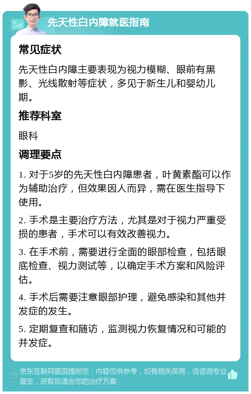 先天性白内障就医指南 常见症状 先天性白内障主要表现为视力模糊、眼前有黑影、光线散射等症状，多见于新生儿和婴幼儿期。 推荐科室 眼科 调理要点 1. 对于5岁的先天性白内障患者，叶黄素酯可以作为辅助治疗，但效果因人而异，需在医生指导下使用。 2. 手术是主要治疗方法，尤其是对于视力严重受损的患者，手术可以有效改善视力。 3. 在手术前，需要进行全面的眼部检查，包括眼底检查、视力测试等，以确定手术方案和风险评估。 4. 手术后需要注意眼部护理，避免感染和其他并发症的发生。 5. 定期复查和随访，监测视力恢复情况和可能的并发症。