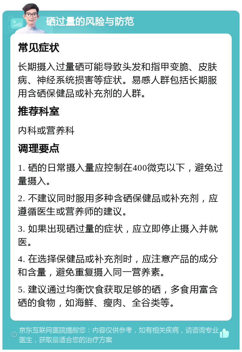 硒过量的风险与防范 常见症状 长期摄入过量硒可能导致头发和指甲变脆、皮肤病、神经系统损害等症状。易感人群包括长期服用含硒保健品或补充剂的人群。 推荐科室 内科或营养科 调理要点 1. 硒的日常摄入量应控制在400微克以下，避免过量摄入。 2. 不建议同时服用多种含硒保健品或补充剂，应遵循医生或营养师的建议。 3. 如果出现硒过量的症状，应立即停止摄入并就医。 4. 在选择保健品或补充剂时，应注意产品的成分和含量，避免重复摄入同一营养素。 5. 建议通过均衡饮食获取足够的硒，多食用富含硒的食物，如海鲜、瘦肉、全谷类等。