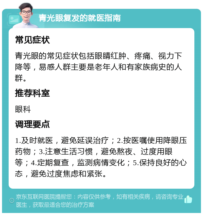 青光眼复发的就医指南 常见症状 青光眼的常见症状包括眼睛红肿、疼痛、视力下降等，易感人群主要是老年人和有家族病史的人群。 推荐科室 眼科 调理要点 1.及时就医，避免延误治疗；2.按医嘱使用降眼压药物；3.注意生活习惯，避免熬夜、过度用眼等；4.定期复查，监测病情变化；5.保持良好的心态，避免过度焦虑和紧张。