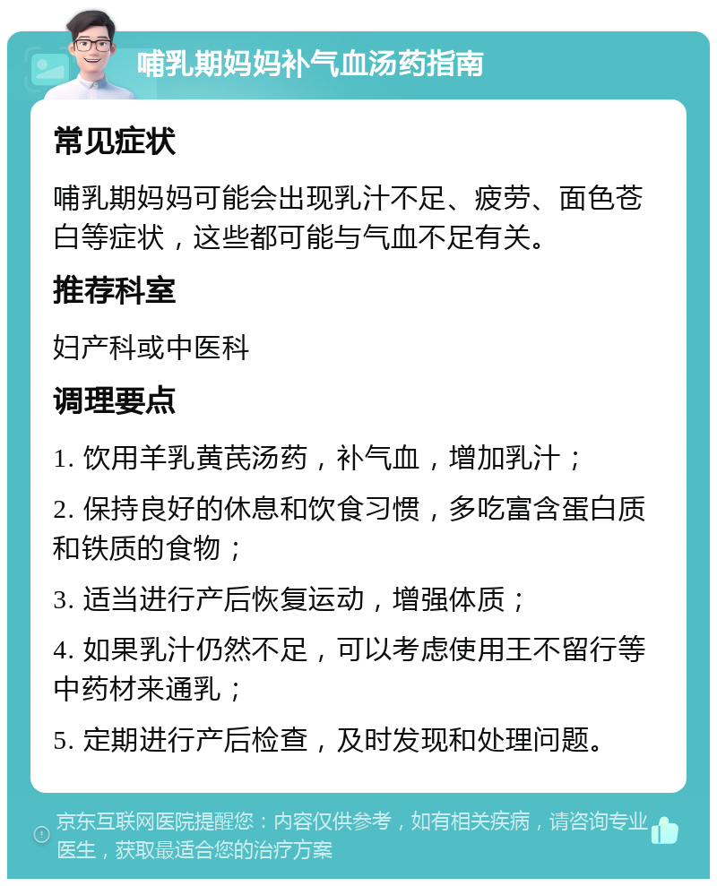 哺乳期妈妈补气血汤药指南 常见症状 哺乳期妈妈可能会出现乳汁不足、疲劳、面色苍白等症状，这些都可能与气血不足有关。 推荐科室 妇产科或中医科 调理要点 1. 饮用羊乳黄芪汤药，补气血，增加乳汁； 2. 保持良好的休息和饮食习惯，多吃富含蛋白质和铁质的食物； 3. 适当进行产后恢复运动，增强体质； 4. 如果乳汁仍然不足，可以考虑使用王不留行等中药材来通乳； 5. 定期进行产后检查，及时发现和处理问题。