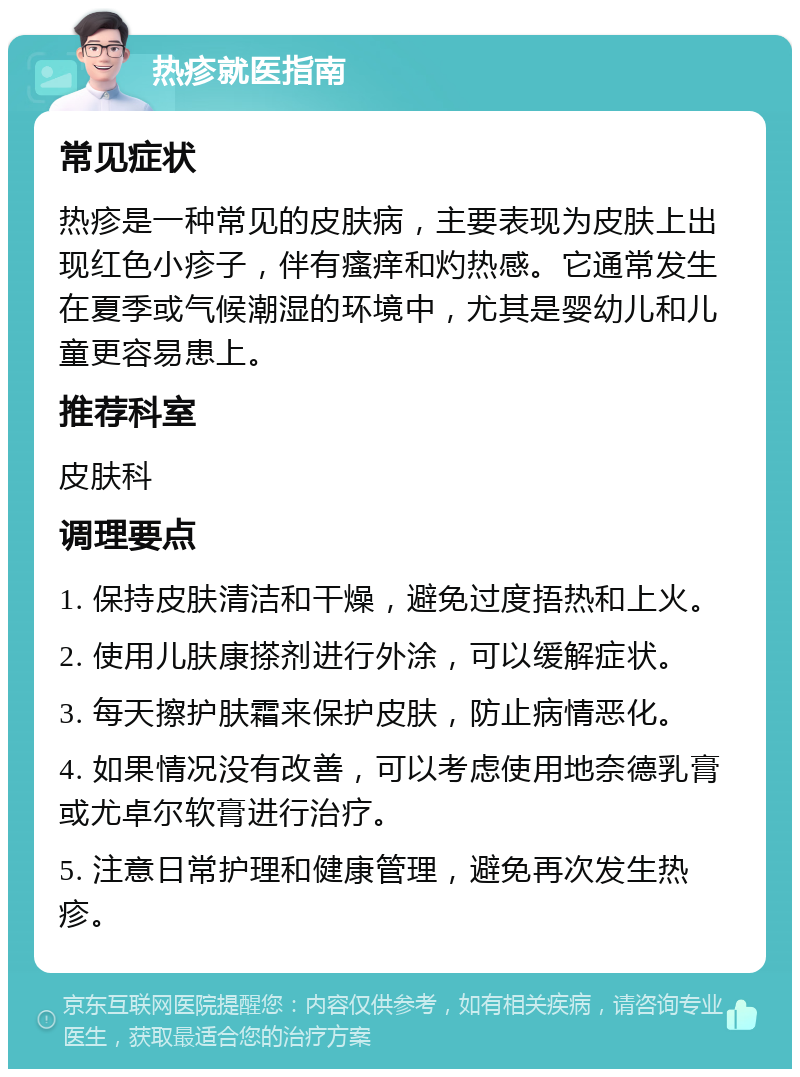 热疹就医指南 常见症状 热疹是一种常见的皮肤病，主要表现为皮肤上出现红色小疹子，伴有瘙痒和灼热感。它通常发生在夏季或气候潮湿的环境中，尤其是婴幼儿和儿童更容易患上。 推荐科室 皮肤科 调理要点 1. 保持皮肤清洁和干燥，避免过度捂热和上火。 2. 使用儿肤康搽剂进行外涂，可以缓解症状。 3. 每天擦护肤霜来保护皮肤，防止病情恶化。 4. 如果情况没有改善，可以考虑使用地奈德乳膏或尤卓尔软膏进行治疗。 5. 注意日常护理和健康管理，避免再次发生热疹。