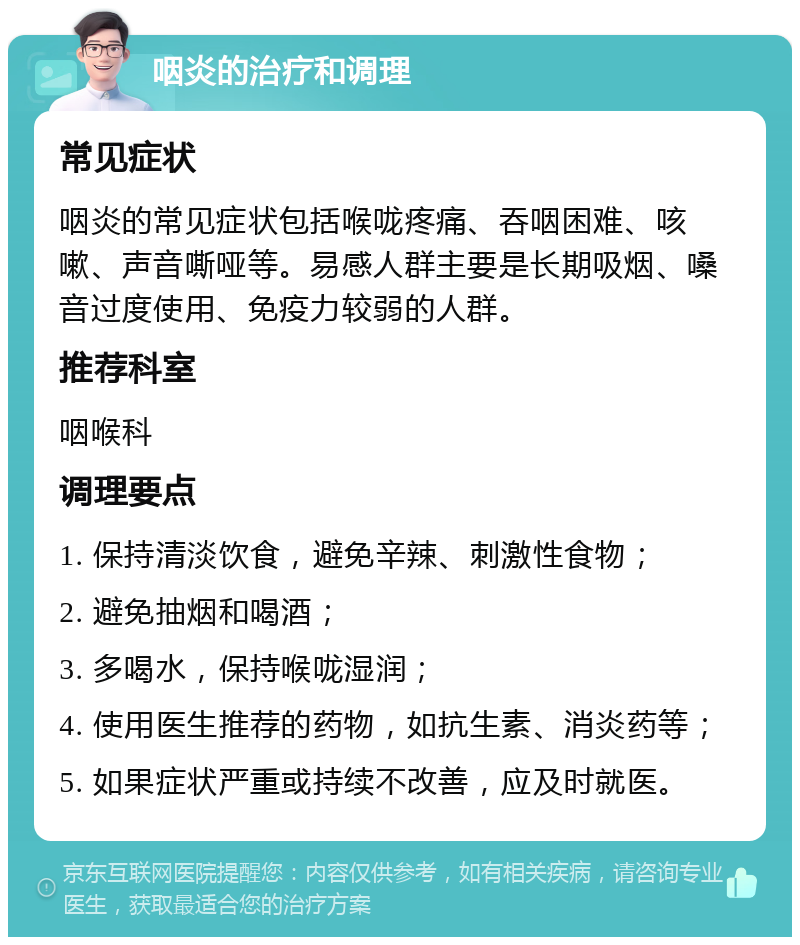 咽炎的治疗和调理 常见症状 咽炎的常见症状包括喉咙疼痛、吞咽困难、咳嗽、声音嘶哑等。易感人群主要是长期吸烟、嗓音过度使用、免疫力较弱的人群。 推荐科室 咽喉科 调理要点 1. 保持清淡饮食，避免辛辣、刺激性食物； 2. 避免抽烟和喝酒； 3. 多喝水，保持喉咙湿润； 4. 使用医生推荐的药物，如抗生素、消炎药等； 5. 如果症状严重或持续不改善，应及时就医。