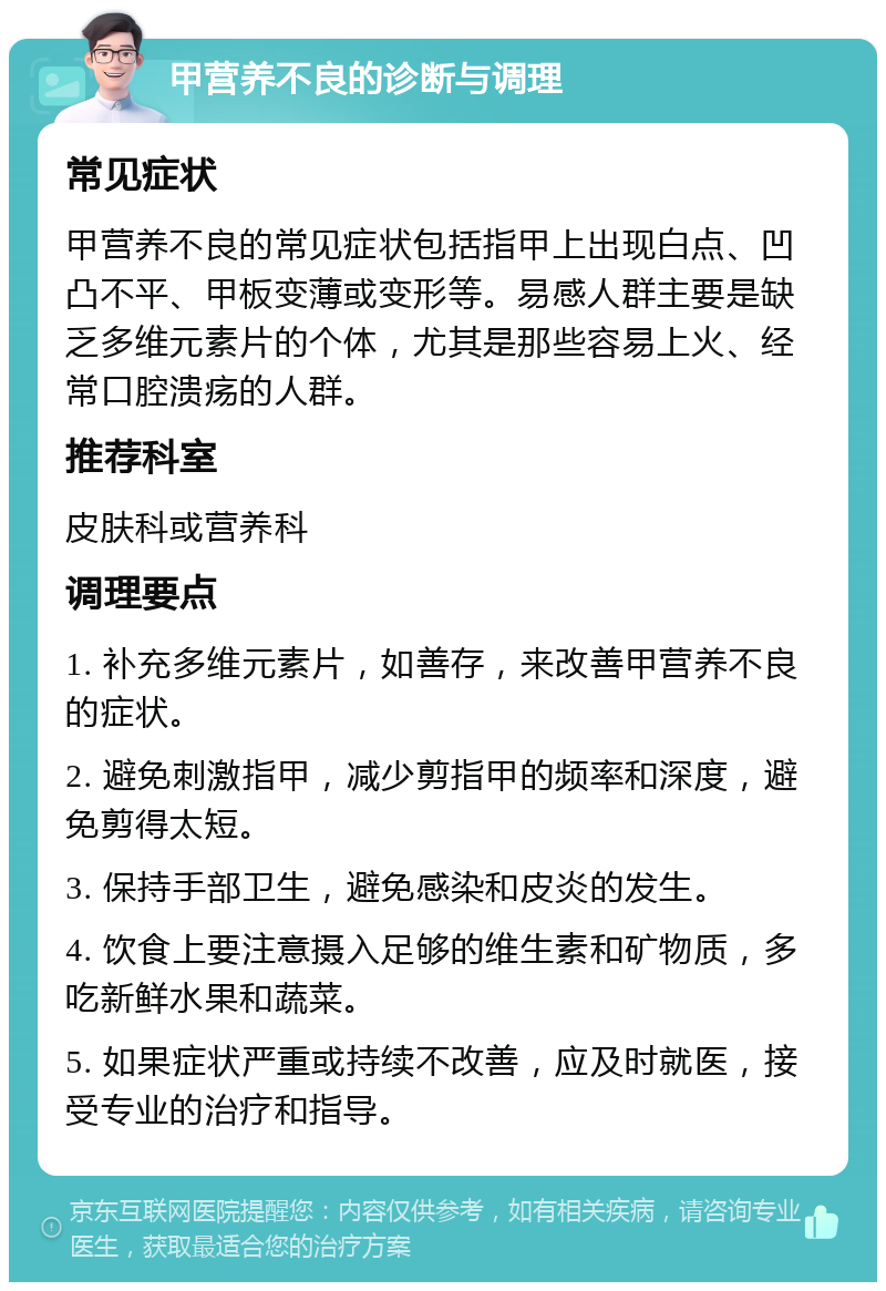 甲营养不良的诊断与调理 常见症状 甲营养不良的常见症状包括指甲上出现白点、凹凸不平、甲板变薄或变形等。易感人群主要是缺乏多维元素片的个体，尤其是那些容易上火、经常口腔溃疡的人群。 推荐科室 皮肤科或营养科 调理要点 1. 补充多维元素片，如善存，来改善甲营养不良的症状。 2. 避免刺激指甲，减少剪指甲的频率和深度，避免剪得太短。 3. 保持手部卫生，避免感染和皮炎的发生。 4. 饮食上要注意摄入足够的维生素和矿物质，多吃新鲜水果和蔬菜。 5. 如果症状严重或持续不改善，应及时就医，接受专业的治疗和指导。