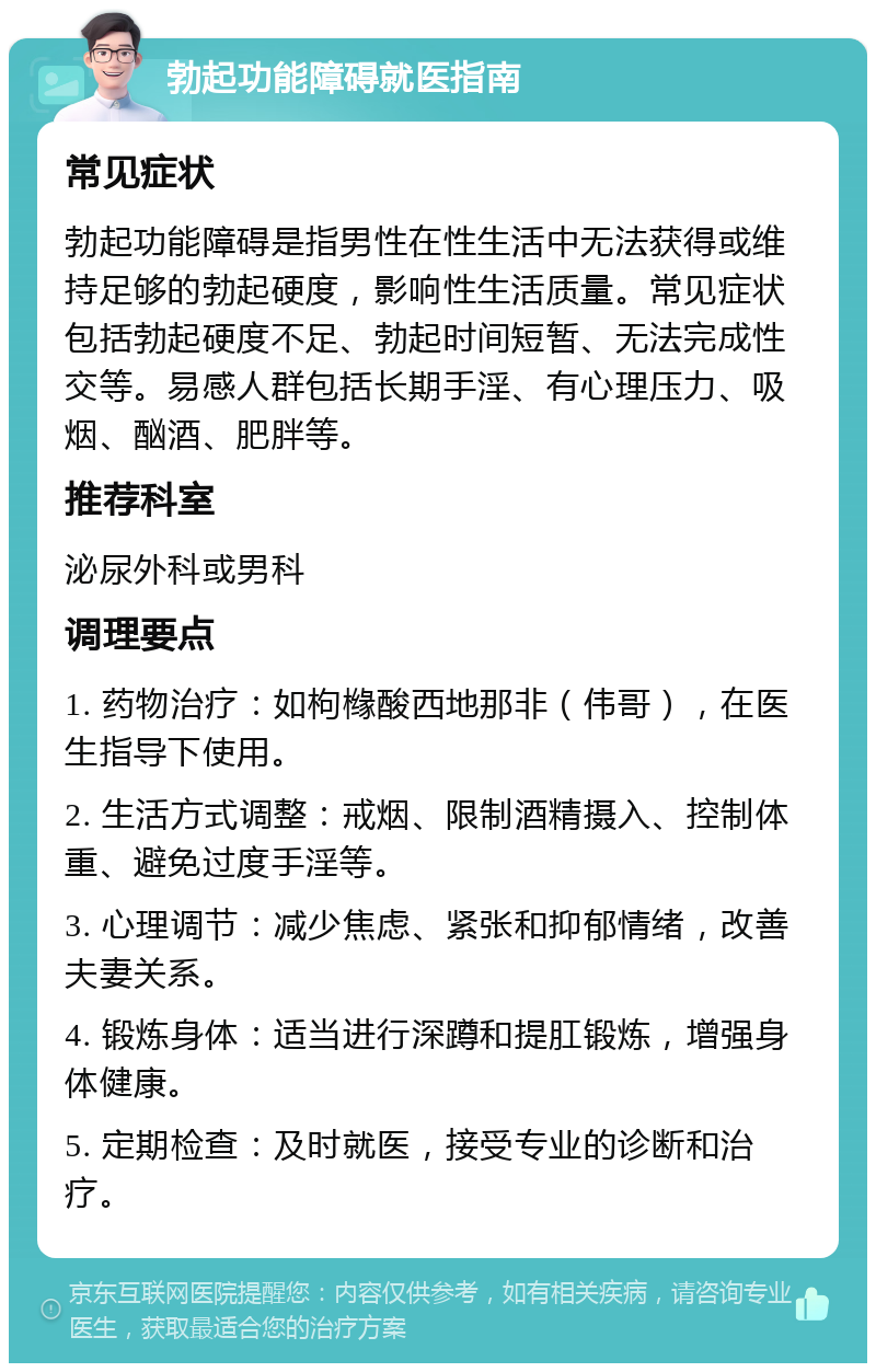 勃起功能障碍就医指南 常见症状 勃起功能障碍是指男性在性生活中无法获得或维持足够的勃起硬度，影响性生活质量。常见症状包括勃起硬度不足、勃起时间短暂、无法完成性交等。易感人群包括长期手淫、有心理压力、吸烟、酗酒、肥胖等。 推荐科室 泌尿外科或男科 调理要点 1. 药物治疗：如枸橼酸西地那非（伟哥），在医生指导下使用。 2. 生活方式调整：戒烟、限制酒精摄入、控制体重、避免过度手淫等。 3. 心理调节：减少焦虑、紧张和抑郁情绪，改善夫妻关系。 4. 锻炼身体：适当进行深蹲和提肛锻炼，增强身体健康。 5. 定期检查：及时就医，接受专业的诊断和治疗。