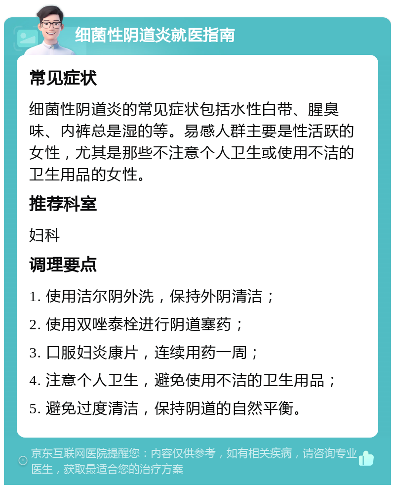 细菌性阴道炎就医指南 常见症状 细菌性阴道炎的常见症状包括水性白带、腥臭味、内裤总是湿的等。易感人群主要是性活跃的女性，尤其是那些不注意个人卫生或使用不洁的卫生用品的女性。 推荐科室 妇科 调理要点 1. 使用洁尔阴外洗，保持外阴清洁； 2. 使用双唑泰栓进行阴道塞药； 3. 口服妇炎康片，连续用药一周； 4. 注意个人卫生，避免使用不洁的卫生用品； 5. 避免过度清洁，保持阴道的自然平衡。