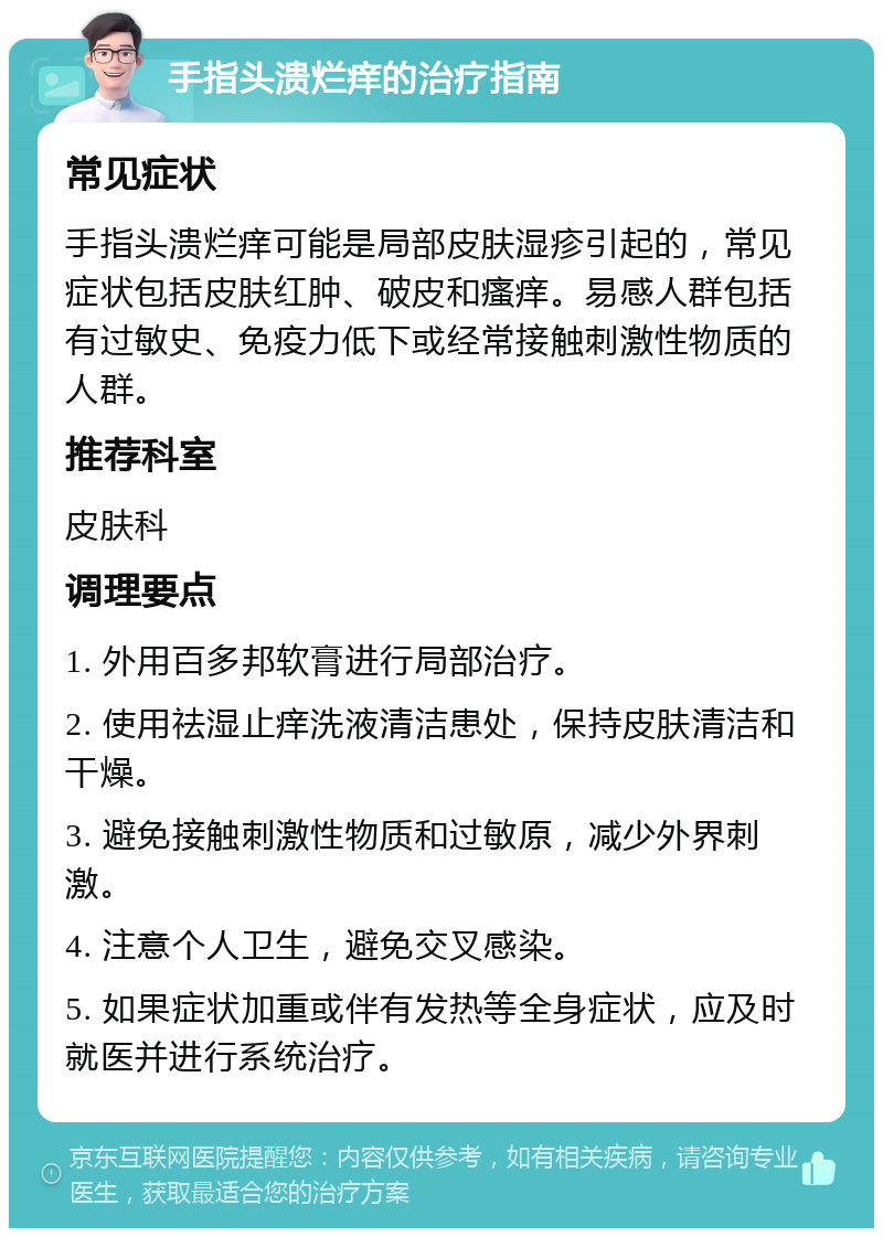 手指头溃烂痒的治疗指南 常见症状 手指头溃烂痒可能是局部皮肤湿疹引起的，常见症状包括皮肤红肿、破皮和瘙痒。易感人群包括有过敏史、免疫力低下或经常接触刺激性物质的人群。 推荐科室 皮肤科 调理要点 1. 外用百多邦软膏进行局部治疗。 2. 使用祛湿止痒洗液清洁患处，保持皮肤清洁和干燥。 3. 避免接触刺激性物质和过敏原，减少外界刺激。 4. 注意个人卫生，避免交叉感染。 5. 如果症状加重或伴有发热等全身症状，应及时就医并进行系统治疗。