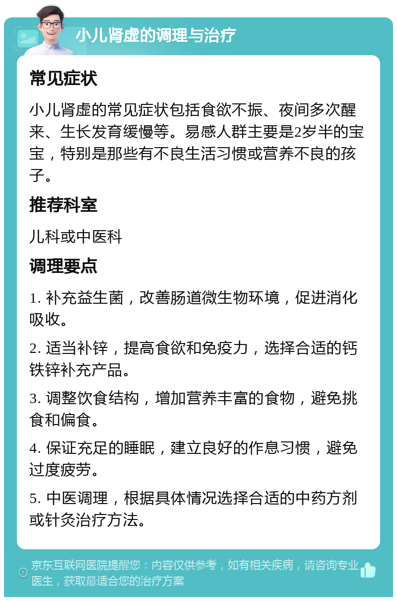 小儿肾虚的调理与治疗 常见症状 小儿肾虚的常见症状包括食欲不振、夜间多次醒来、生长发育缓慢等。易感人群主要是2岁半的宝宝，特别是那些有不良生活习惯或营养不良的孩子。 推荐科室 儿科或中医科 调理要点 1. 补充益生菌，改善肠道微生物环境，促进消化吸收。 2. 适当补锌，提高食欲和免疫力，选择合适的钙铁锌补充产品。 3. 调整饮食结构，增加营养丰富的食物，避免挑食和偏食。 4. 保证充足的睡眠，建立良好的作息习惯，避免过度疲劳。 5. 中医调理，根据具体情况选择合适的中药方剂或针灸治疗方法。