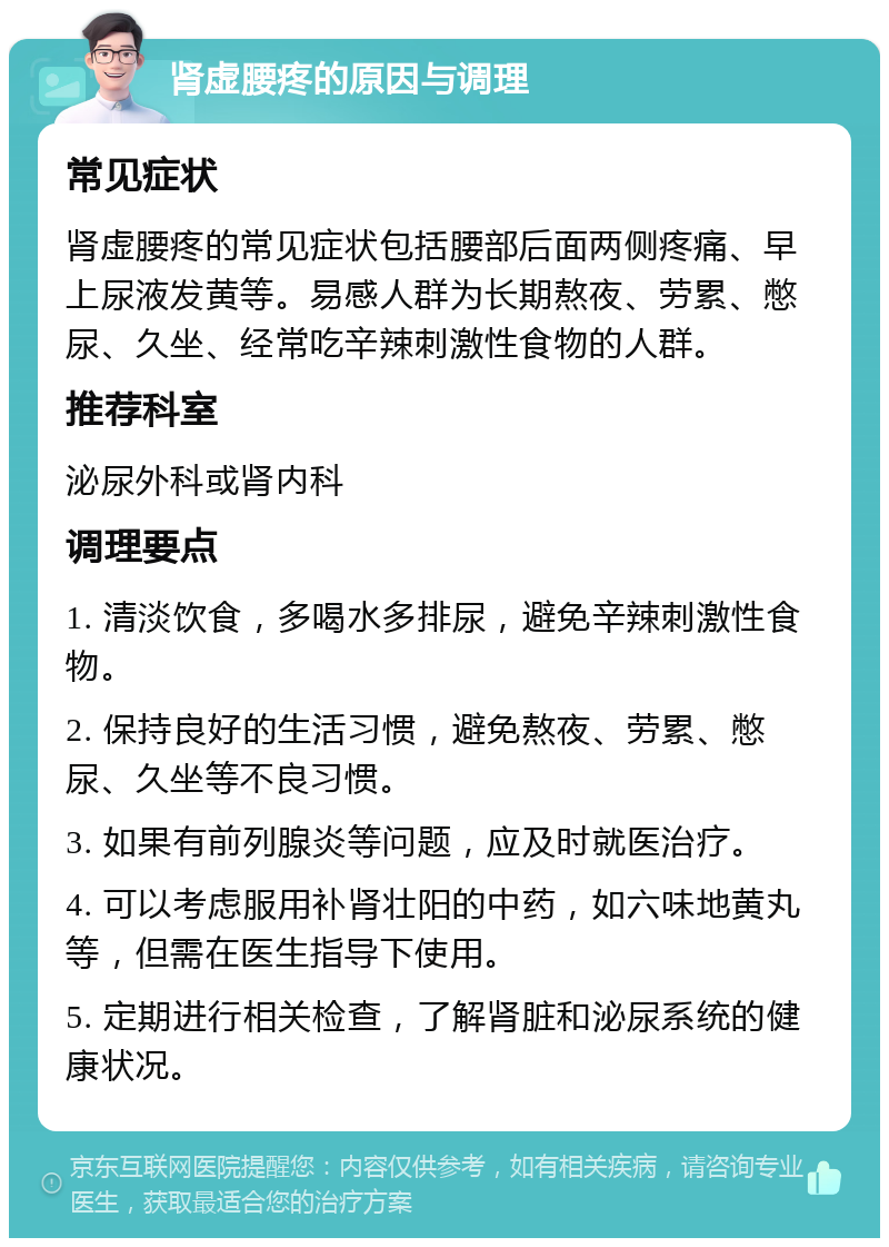 肾虚腰疼的原因与调理 常见症状 肾虚腰疼的常见症状包括腰部后面两侧疼痛、早上尿液发黄等。易感人群为长期熬夜、劳累、憋尿、久坐、经常吃辛辣刺激性食物的人群。 推荐科室 泌尿外科或肾内科 调理要点 1. 清淡饮食，多喝水多排尿，避免辛辣刺激性食物。 2. 保持良好的生活习惯，避免熬夜、劳累、憋尿、久坐等不良习惯。 3. 如果有前列腺炎等问题，应及时就医治疗。 4. 可以考虑服用补肾壮阳的中药，如六味地黄丸等，但需在医生指导下使用。 5. 定期进行相关检查，了解肾脏和泌尿系统的健康状况。