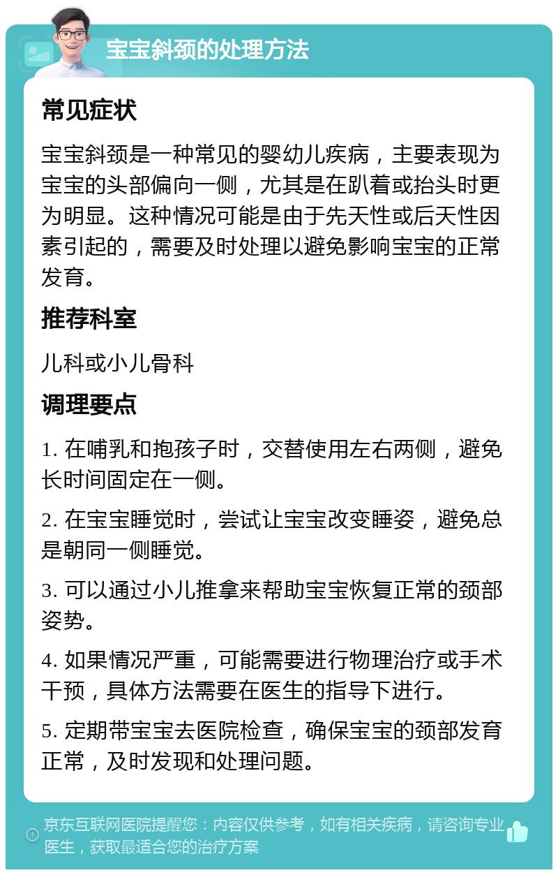 宝宝斜颈的处理方法 常见症状 宝宝斜颈是一种常见的婴幼儿疾病，主要表现为宝宝的头部偏向一侧，尤其是在趴着或抬头时更为明显。这种情况可能是由于先天性或后天性因素引起的，需要及时处理以避免影响宝宝的正常发育。 推荐科室 儿科或小儿骨科 调理要点 1. 在哺乳和抱孩子时，交替使用左右两侧，避免长时间固定在一侧。 2. 在宝宝睡觉时，尝试让宝宝改变睡姿，避免总是朝同一侧睡觉。 3. 可以通过小儿推拿来帮助宝宝恢复正常的颈部姿势。 4. 如果情况严重，可能需要进行物理治疗或手术干预，具体方法需要在医生的指导下进行。 5. 定期带宝宝去医院检查，确保宝宝的颈部发育正常，及时发现和处理问题。