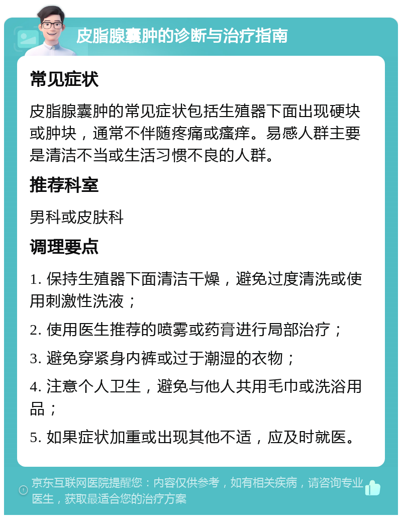 皮脂腺囊肿的诊断与治疗指南 常见症状 皮脂腺囊肿的常见症状包括生殖器下面出现硬块或肿块，通常不伴随疼痛或瘙痒。易感人群主要是清洁不当或生活习惯不良的人群。 推荐科室 男科或皮肤科 调理要点 1. 保持生殖器下面清洁干燥，避免过度清洗或使用刺激性洗液； 2. 使用医生推荐的喷雾或药膏进行局部治疗； 3. 避免穿紧身内裤或过于潮湿的衣物； 4. 注意个人卫生，避免与他人共用毛巾或洗浴用品； 5. 如果症状加重或出现其他不适，应及时就医。