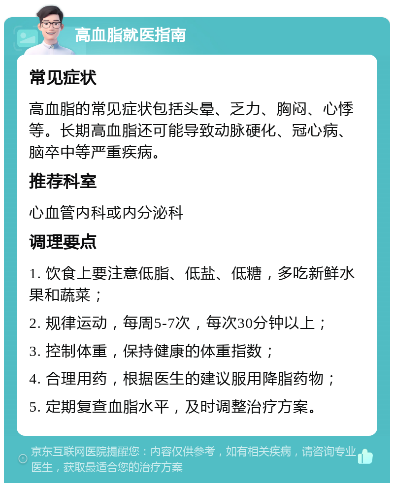 高血脂就医指南 常见症状 高血脂的常见症状包括头晕、乏力、胸闷、心悸等。长期高血脂还可能导致动脉硬化、冠心病、脑卒中等严重疾病。 推荐科室 心血管内科或内分泌科 调理要点 1. 饮食上要注意低脂、低盐、低糖，多吃新鲜水果和蔬菜； 2. 规律运动，每周5-7次，每次30分钟以上； 3. 控制体重，保持健康的体重指数； 4. 合理用药，根据医生的建议服用降脂药物； 5. 定期复查血脂水平，及时调整治疗方案。