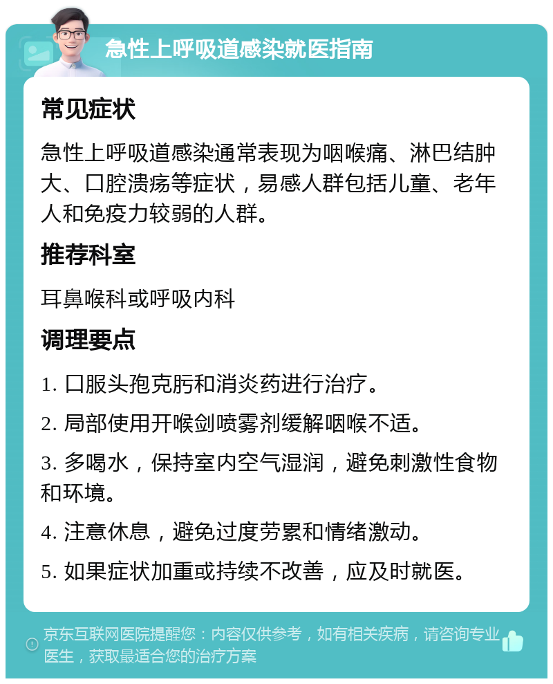 急性上呼吸道感染就医指南 常见症状 急性上呼吸道感染通常表现为咽喉痛、淋巴结肿大、口腔溃疡等症状，易感人群包括儿童、老年人和免疫力较弱的人群。 推荐科室 耳鼻喉科或呼吸内科 调理要点 1. 口服头孢克肟和消炎药进行治疗。 2. 局部使用开喉剑喷雾剂缓解咽喉不适。 3. 多喝水，保持室内空气湿润，避免刺激性食物和环境。 4. 注意休息，避免过度劳累和情绪激动。 5. 如果症状加重或持续不改善，应及时就医。