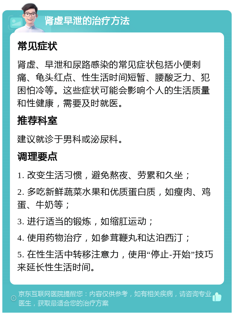 肾虚早泄的治疗方法 常见症状 肾虚、早泄和尿路感染的常见症状包括小便刺痛、龟头红点、性生活时间短暂、腰酸乏力、犯困怕冷等。这些症状可能会影响个人的生活质量和性健康，需要及时就医。 推荐科室 建议就诊于男科或泌尿科。 调理要点 1. 改变生活习惯，避免熬夜、劳累和久坐； 2. 多吃新鲜蔬菜水果和优质蛋白质，如瘦肉、鸡蛋、牛奶等； 3. 进行适当的锻炼，如缩肛运动； 4. 使用药物治疗，如参茸鞭丸和达泊西汀； 5. 在性生活中转移注意力，使用“停止-开始”技巧来延长性生活时间。