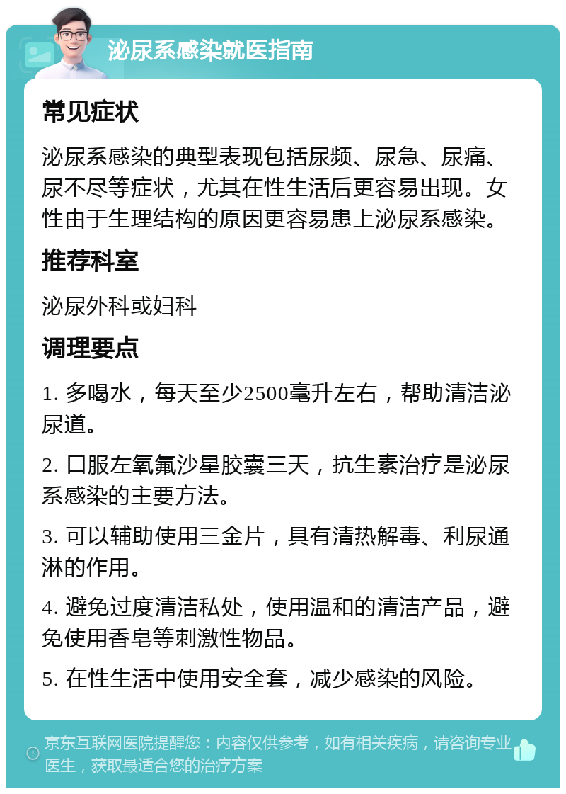 泌尿系感染就医指南 常见症状 泌尿系感染的典型表现包括尿频、尿急、尿痛、尿不尽等症状，尤其在性生活后更容易出现。女性由于生理结构的原因更容易患上泌尿系感染。 推荐科室 泌尿外科或妇科 调理要点 1. 多喝水，每天至少2500毫升左右，帮助清洁泌尿道。 2. 口服左氧氟沙星胶囊三天，抗生素治疗是泌尿系感染的主要方法。 3. 可以辅助使用三金片，具有清热解毒、利尿通淋的作用。 4. 避免过度清洁私处，使用温和的清洁产品，避免使用香皂等刺激性物品。 5. 在性生活中使用安全套，减少感染的风险。