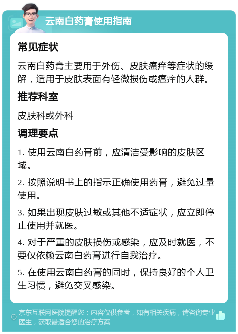 云南白药膏使用指南 常见症状 云南白药膏主要用于外伤、皮肤瘙痒等症状的缓解，适用于皮肤表面有轻微损伤或瘙痒的人群。 推荐科室 皮肤科或外科 调理要点 1. 使用云南白药膏前，应清洁受影响的皮肤区域。 2. 按照说明书上的指示正确使用药膏，避免过量使用。 3. 如果出现皮肤过敏或其他不适症状，应立即停止使用并就医。 4. 对于严重的皮肤损伤或感染，应及时就医，不要仅依赖云南白药膏进行自我治疗。 5. 在使用云南白药膏的同时，保持良好的个人卫生习惯，避免交叉感染。