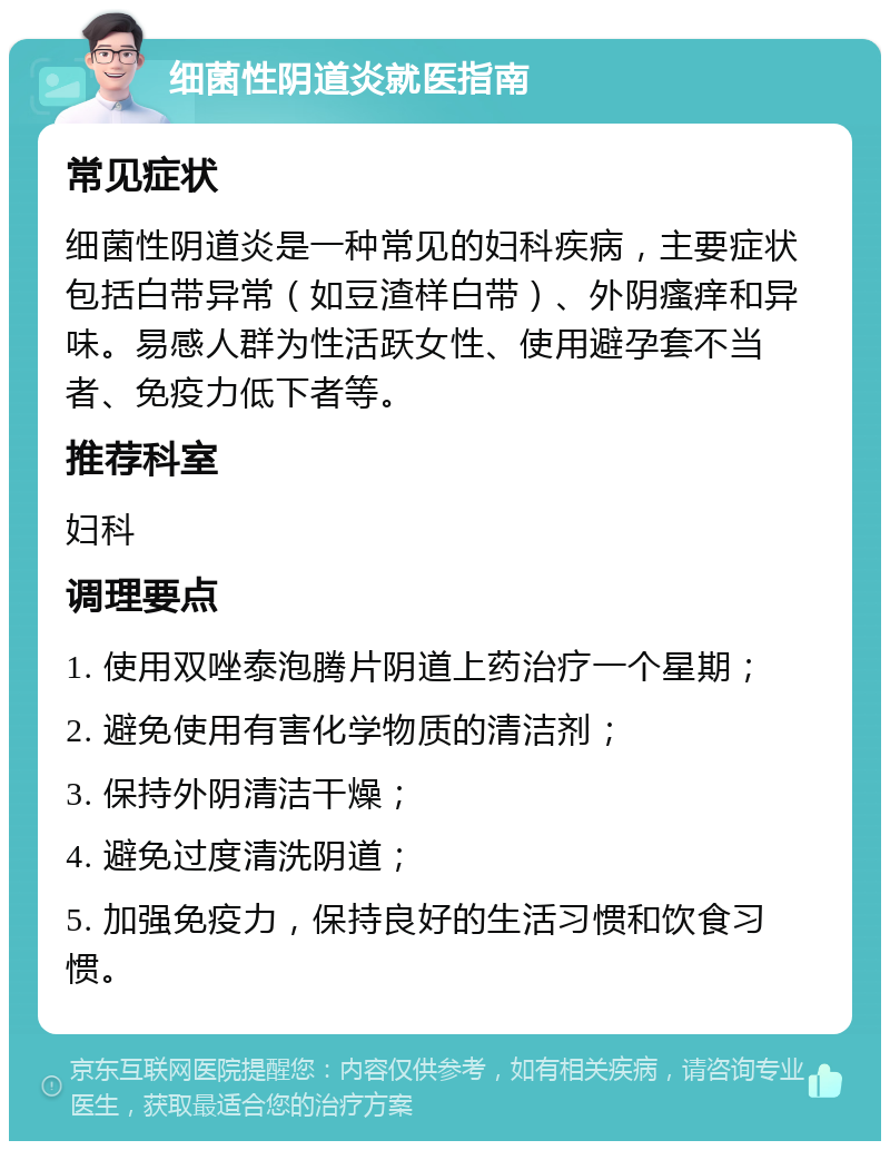 细菌性阴道炎就医指南 常见症状 细菌性阴道炎是一种常见的妇科疾病，主要症状包括白带异常（如豆渣样白带）、外阴瘙痒和异味。易感人群为性活跃女性、使用避孕套不当者、免疫力低下者等。 推荐科室 妇科 调理要点 1. 使用双唑泰泡腾片阴道上药治疗一个星期； 2. 避免使用有害化学物质的清洁剂； 3. 保持外阴清洁干燥； 4. 避免过度清洗阴道； 5. 加强免疫力，保持良好的生活习惯和饮食习惯。