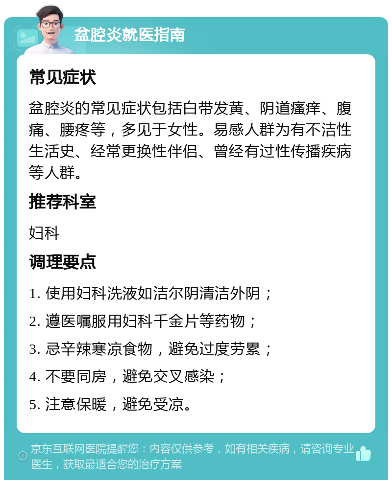 盆腔炎就医指南 常见症状 盆腔炎的常见症状包括白带发黄、阴道瘙痒、腹痛、腰疼等，多见于女性。易感人群为有不洁性生活史、经常更换性伴侣、曾经有过性传播疾病等人群。 推荐科室 妇科 调理要点 1. 使用妇科洗液如洁尔阴清洁外阴； 2. 遵医嘱服用妇科千金片等药物； 3. 忌辛辣寒凉食物，避免过度劳累； 4. 不要同房，避免交叉感染； 5. 注意保暖，避免受凉。