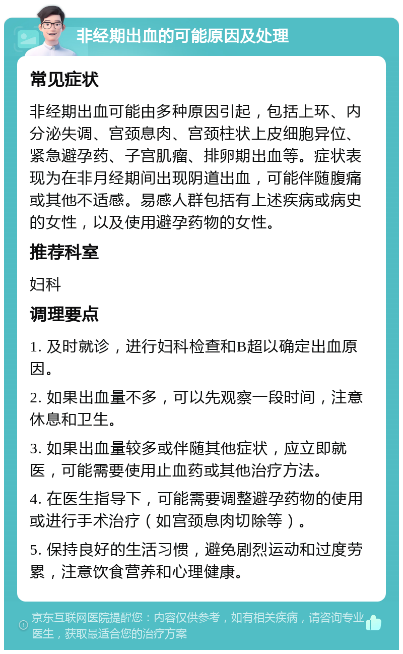 非经期出血的可能原因及处理 常见症状 非经期出血可能由多种原因引起，包括上环、内分泌失调、宫颈息肉、宫颈柱状上皮细胞异位、紧急避孕药、子宫肌瘤、排卵期出血等。症状表现为在非月经期间出现阴道出血，可能伴随腹痛或其他不适感。易感人群包括有上述疾病或病史的女性，以及使用避孕药物的女性。 推荐科室 妇科 调理要点 1. 及时就诊，进行妇科检查和B超以确定出血原因。 2. 如果出血量不多，可以先观察一段时间，注意休息和卫生。 3. 如果出血量较多或伴随其他症状，应立即就医，可能需要使用止血药或其他治疗方法。 4. 在医生指导下，可能需要调整避孕药物的使用或进行手术治疗（如宫颈息肉切除等）。 5. 保持良好的生活习惯，避免剧烈运动和过度劳累，注意饮食营养和心理健康。