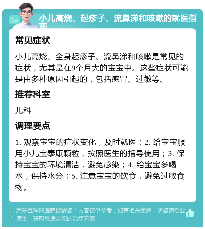 小儿高烧、起疹子、流鼻涕和咳嗽的就医指南 常见症状 小儿高烧、全身起疹子、流鼻涕和咳嗽是常见的症状，尤其是在9个月大的宝宝中。这些症状可能是由多种原因引起的，包括感冒、过敏等。 推荐科室 儿科 调理要点 1. 观察宝宝的症状变化，及时就医；2. 给宝宝服用小儿宝泰康颗粒，按照医生的指导使用；3. 保持宝宝的环境清洁，避免感染；4. 给宝宝多喝水，保持水分；5. 注意宝宝的饮食，避免过敏食物。