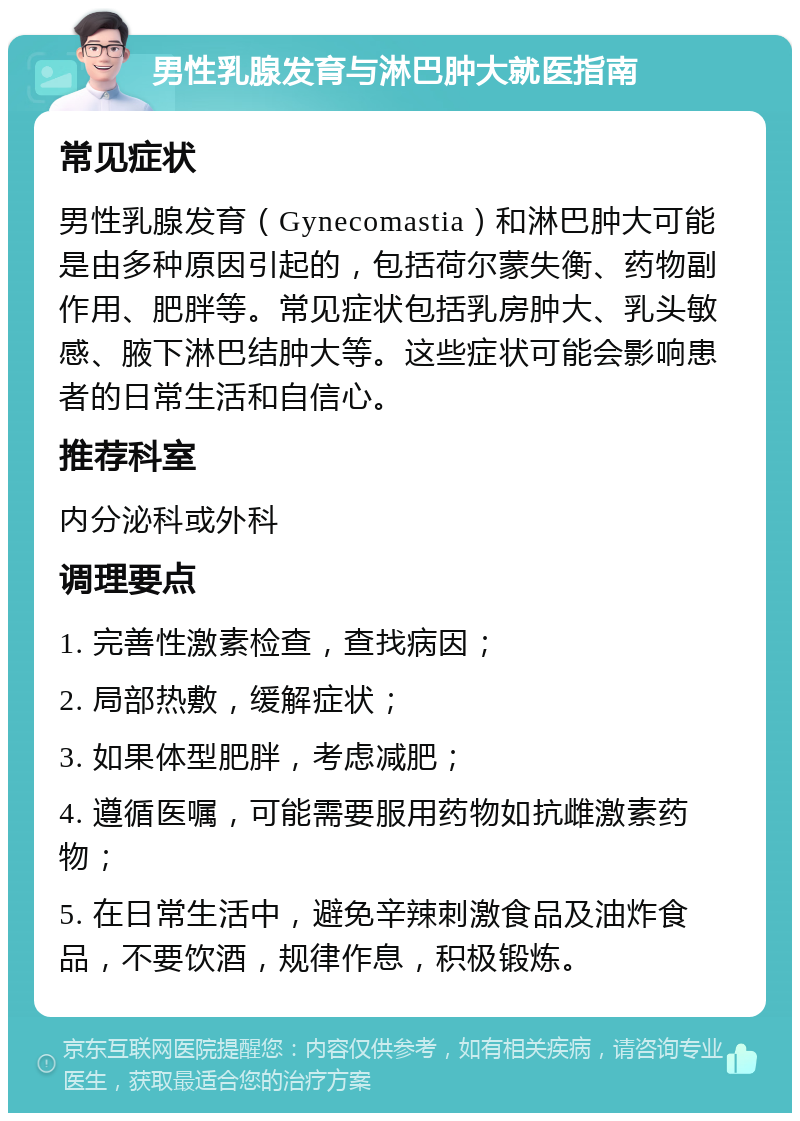 男性乳腺发育与淋巴肿大就医指南 常见症状 男性乳腺发育（Gynecomastia）和淋巴肿大可能是由多种原因引起的，包括荷尔蒙失衡、药物副作用、肥胖等。常见症状包括乳房肿大、乳头敏感、腋下淋巴结肿大等。这些症状可能会影响患者的日常生活和自信心。 推荐科室 内分泌科或外科 调理要点 1. 完善性激素检查，查找病因； 2. 局部热敷，缓解症状； 3. 如果体型肥胖，考虑减肥； 4. 遵循医嘱，可能需要服用药物如抗雌激素药物； 5. 在日常生活中，避免辛辣刺激食品及油炸食品，不要饮酒，规律作息，积极锻炼。