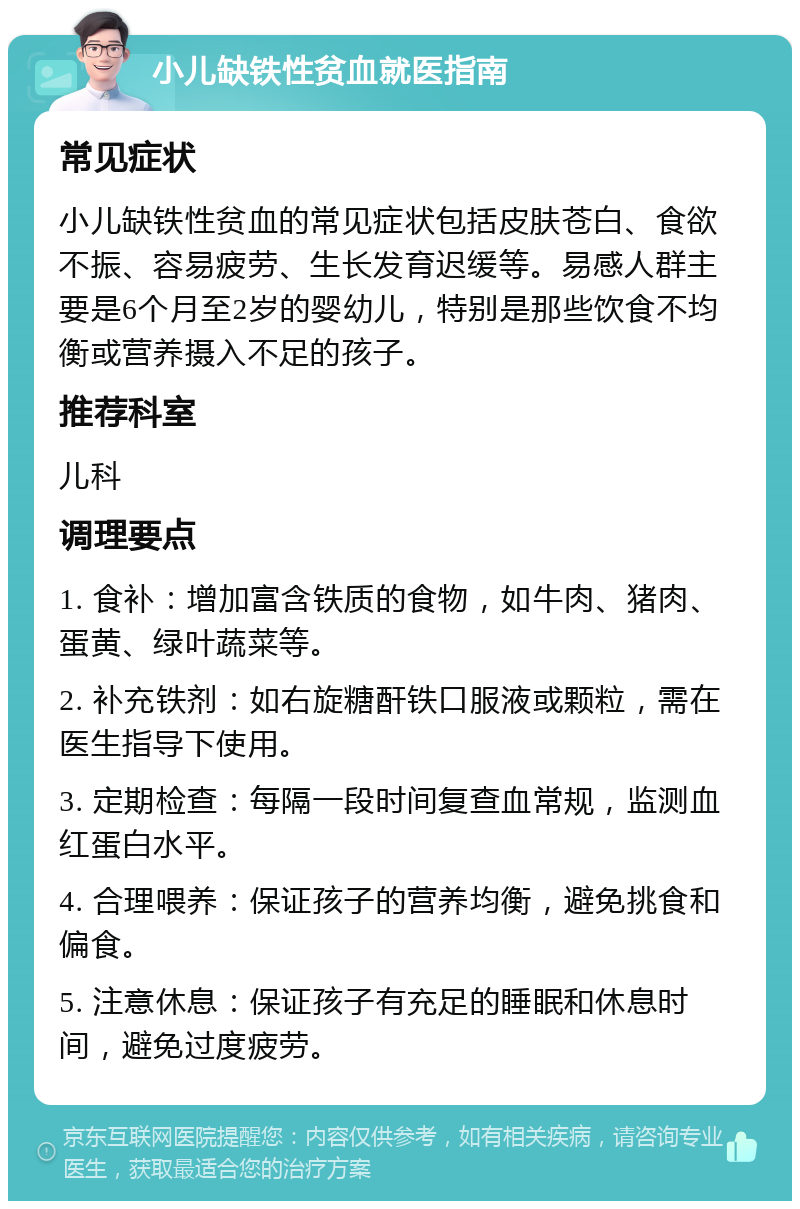 小儿缺铁性贫血就医指南 常见症状 小儿缺铁性贫血的常见症状包括皮肤苍白、食欲不振、容易疲劳、生长发育迟缓等。易感人群主要是6个月至2岁的婴幼儿，特别是那些饮食不均衡或营养摄入不足的孩子。 推荐科室 儿科 调理要点 1. 食补：增加富含铁质的食物，如牛肉、猪肉、蛋黄、绿叶蔬菜等。 2. 补充铁剂：如右旋糖酐铁口服液或颗粒，需在医生指导下使用。 3. 定期检查：每隔一段时间复查血常规，监测血红蛋白水平。 4. 合理喂养：保证孩子的营养均衡，避免挑食和偏食。 5. 注意休息：保证孩子有充足的睡眠和休息时间，避免过度疲劳。