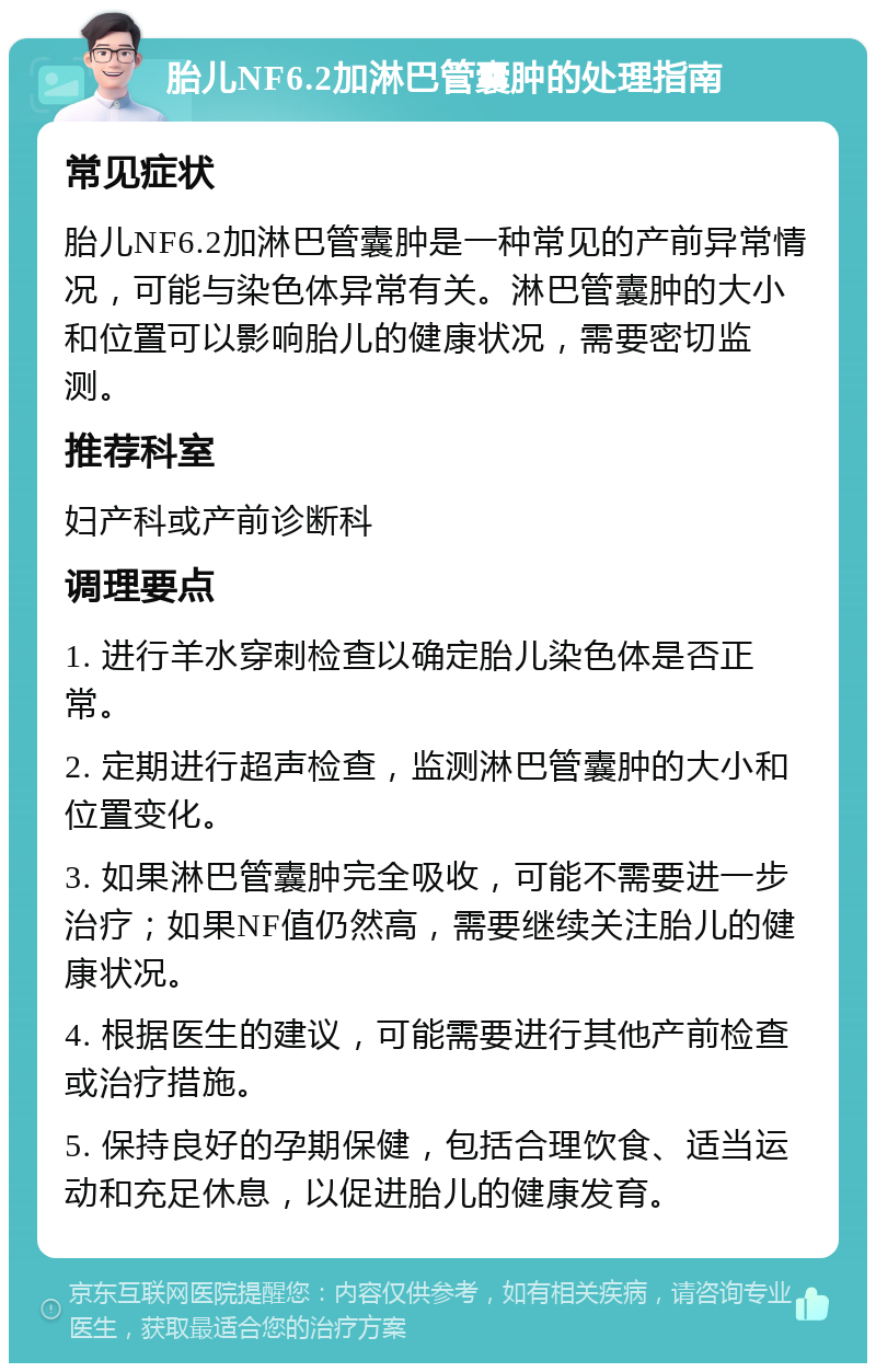 胎儿NF6.2加淋巴管囊肿的处理指南 常见症状 胎儿NF6.2加淋巴管囊肿是一种常见的产前异常情况，可能与染色体异常有关。淋巴管囊肿的大小和位置可以影响胎儿的健康状况，需要密切监测。 推荐科室 妇产科或产前诊断科 调理要点 1. 进行羊水穿刺检查以确定胎儿染色体是否正常。 2. 定期进行超声检查，监测淋巴管囊肿的大小和位置变化。 3. 如果淋巴管囊肿完全吸收，可能不需要进一步治疗；如果NF值仍然高，需要继续关注胎儿的健康状况。 4. 根据医生的建议，可能需要进行其他产前检查或治疗措施。 5. 保持良好的孕期保健，包括合理饮食、适当运动和充足休息，以促进胎儿的健康发育。