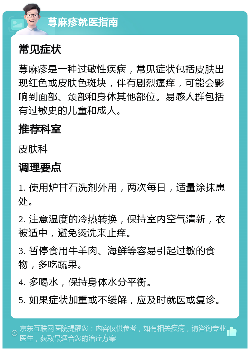 荨麻疹就医指南 常见症状 荨麻疹是一种过敏性疾病，常见症状包括皮肤出现红色或皮肤色斑块，伴有剧烈瘙痒，可能会影响到面部、颈部和身体其他部位。易感人群包括有过敏史的儿童和成人。 推荐科室 皮肤科 调理要点 1. 使用炉甘石洗剂外用，两次每日，适量涂抹患处。 2. 注意温度的冷热转换，保持室内空气清新，衣被适中，避免烫洗来止痒。 3. 暂停食用牛羊肉、海鲜等容易引起过敏的食物，多吃蔬果。 4. 多喝水，保持身体水分平衡。 5. 如果症状加重或不缓解，应及时就医或复诊。