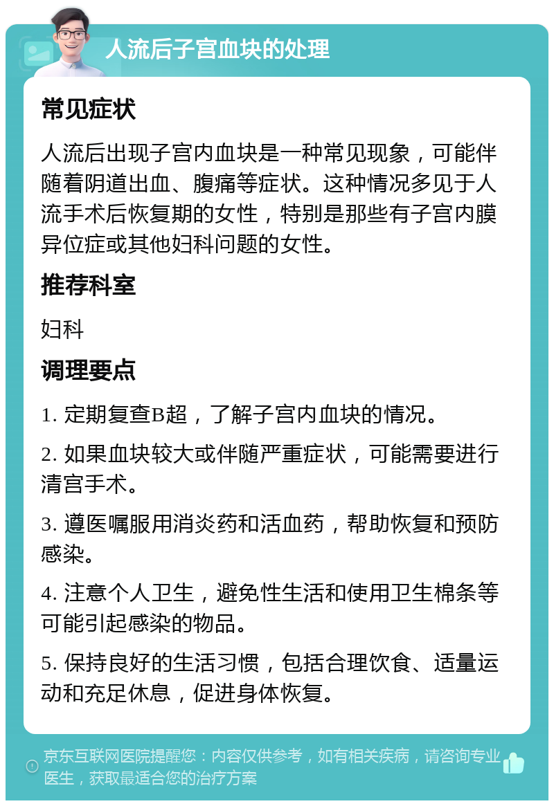 人流后子宫血块的处理 常见症状 人流后出现子宫内血块是一种常见现象，可能伴随着阴道出血、腹痛等症状。这种情况多见于人流手术后恢复期的女性，特别是那些有子宫内膜异位症或其他妇科问题的女性。 推荐科室 妇科 调理要点 1. 定期复查B超，了解子宫内血块的情况。 2. 如果血块较大或伴随严重症状，可能需要进行清宫手术。 3. 遵医嘱服用消炎药和活血药，帮助恢复和预防感染。 4. 注意个人卫生，避免性生活和使用卫生棉条等可能引起感染的物品。 5. 保持良好的生活习惯，包括合理饮食、适量运动和充足休息，促进身体恢复。