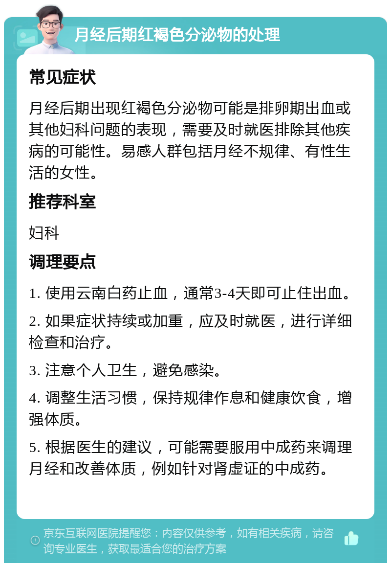 月经后期红褐色分泌物的处理 常见症状 月经后期出现红褐色分泌物可能是排卵期出血或其他妇科问题的表现，需要及时就医排除其他疾病的可能性。易感人群包括月经不规律、有性生活的女性。 推荐科室 妇科 调理要点 1. 使用云南白药止血，通常3-4天即可止住出血。 2. 如果症状持续或加重，应及时就医，进行详细检查和治疗。 3. 注意个人卫生，避免感染。 4. 调整生活习惯，保持规律作息和健康饮食，增强体质。 5. 根据医生的建议，可能需要服用中成药来调理月经和改善体质，例如针对肾虚证的中成药。