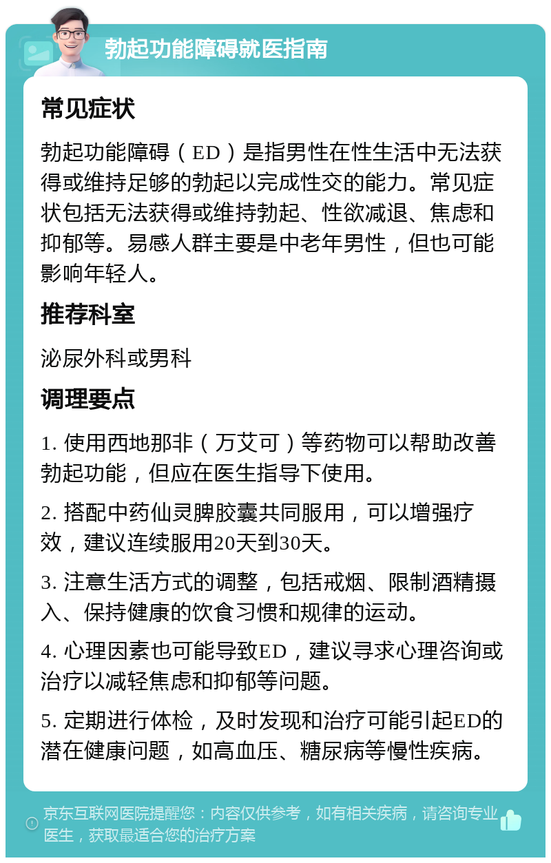 勃起功能障碍就医指南 常见症状 勃起功能障碍（ED）是指男性在性生活中无法获得或维持足够的勃起以完成性交的能力。常见症状包括无法获得或维持勃起、性欲减退、焦虑和抑郁等。易感人群主要是中老年男性，但也可能影响年轻人。 推荐科室 泌尿外科或男科 调理要点 1. 使用西地那非（万艾可）等药物可以帮助改善勃起功能，但应在医生指导下使用。 2. 搭配中药仙灵脾胶囊共同服用，可以增强疗效，建议连续服用20天到30天。 3. 注意生活方式的调整，包括戒烟、限制酒精摄入、保持健康的饮食习惯和规律的运动。 4. 心理因素也可能导致ED，建议寻求心理咨询或治疗以减轻焦虑和抑郁等问题。 5. 定期进行体检，及时发现和治疗可能引起ED的潜在健康问题，如高血压、糖尿病等慢性疾病。