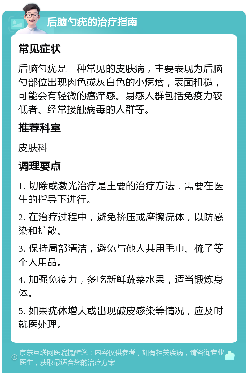 后脑勺疣的治疗指南 常见症状 后脑勺疣是一种常见的皮肤病，主要表现为后脑勺部位出现肉色或灰白色的小疙瘩，表面粗糙，可能会有轻微的瘙痒感。易感人群包括免疫力较低者、经常接触病毒的人群等。 推荐科室 皮肤科 调理要点 1. 切除或激光治疗是主要的治疗方法，需要在医生的指导下进行。 2. 在治疗过程中，避免挤压或摩擦疣体，以防感染和扩散。 3. 保持局部清洁，避免与他人共用毛巾、梳子等个人用品。 4. 加强免疫力，多吃新鲜蔬菜水果，适当锻炼身体。 5. 如果疣体增大或出现破皮感染等情况，应及时就医处理。