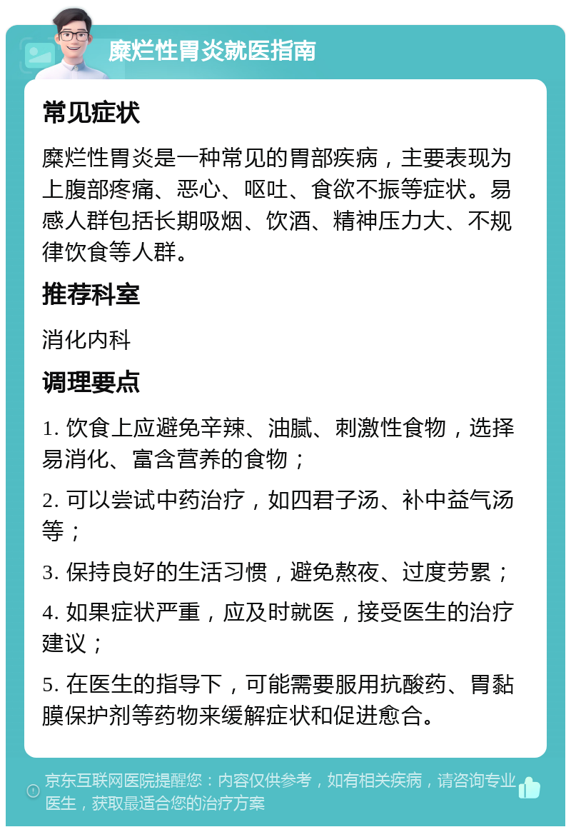 糜烂性胃炎就医指南 常见症状 糜烂性胃炎是一种常见的胃部疾病，主要表现为上腹部疼痛、恶心、呕吐、食欲不振等症状。易感人群包括长期吸烟、饮酒、精神压力大、不规律饮食等人群。 推荐科室 消化内科 调理要点 1. 饮食上应避免辛辣、油腻、刺激性食物，选择易消化、富含营养的食物； 2. 可以尝试中药治疗，如四君子汤、补中益气汤等； 3. 保持良好的生活习惯，避免熬夜、过度劳累； 4. 如果症状严重，应及时就医，接受医生的治疗建议； 5. 在医生的指导下，可能需要服用抗酸药、胃黏膜保护剂等药物来缓解症状和促进愈合。