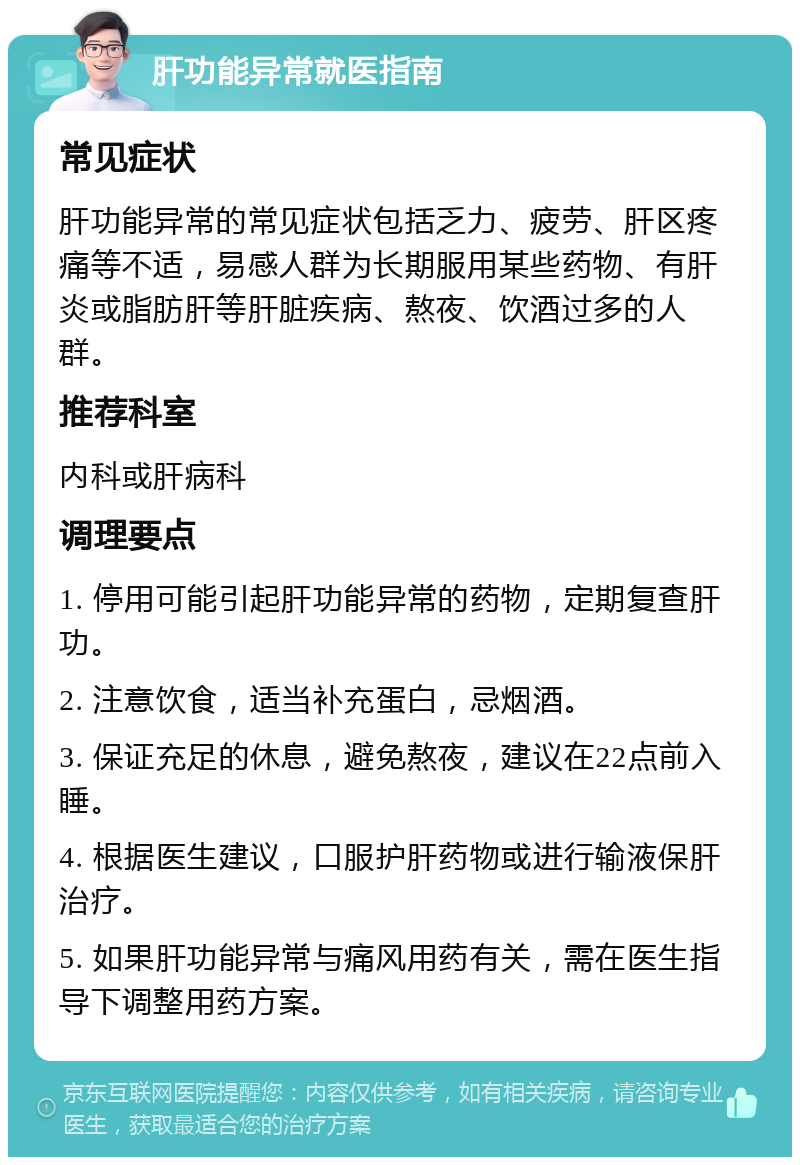 肝功能异常就医指南 常见症状 肝功能异常的常见症状包括乏力、疲劳、肝区疼痛等不适，易感人群为长期服用某些药物、有肝炎或脂肪肝等肝脏疾病、熬夜、饮酒过多的人群。 推荐科室 内科或肝病科 调理要点 1. 停用可能引起肝功能异常的药物，定期复查肝功。 2. 注意饮食，适当补充蛋白，忌烟酒。 3. 保证充足的休息，避免熬夜，建议在22点前入睡。 4. 根据医生建议，口服护肝药物或进行输液保肝治疗。 5. 如果肝功能异常与痛风用药有关，需在医生指导下调整用药方案。