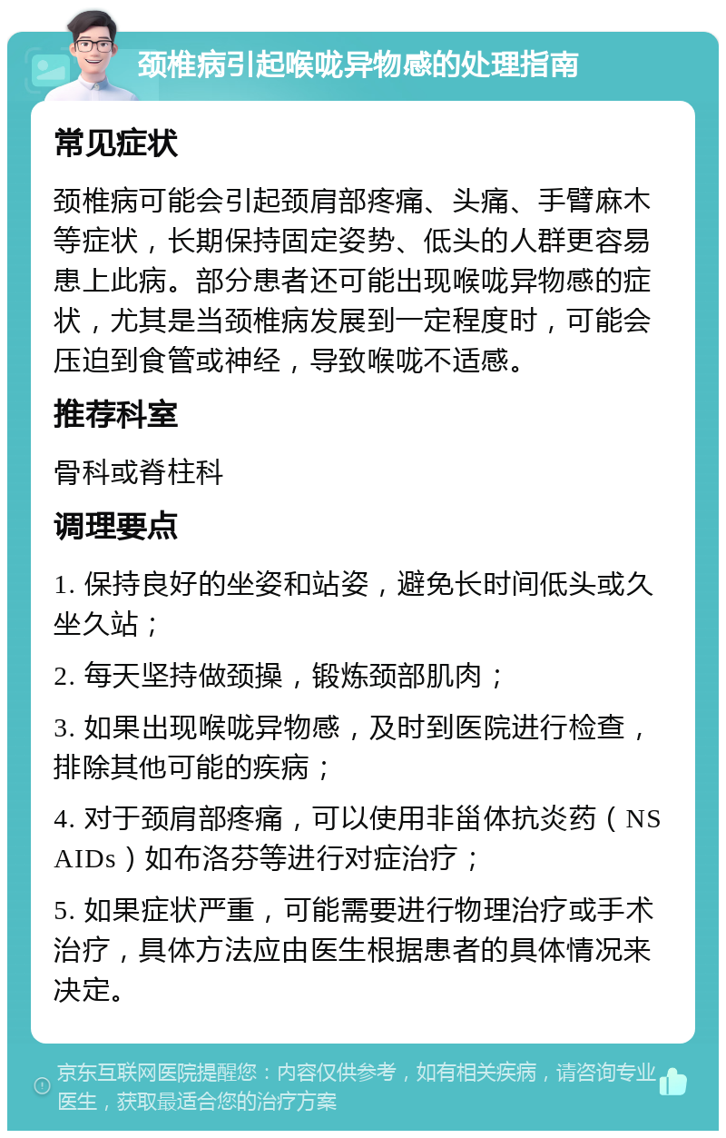 颈椎病引起喉咙异物感的处理指南 常见症状 颈椎病可能会引起颈肩部疼痛、头痛、手臂麻木等症状，长期保持固定姿势、低头的人群更容易患上此病。部分患者还可能出现喉咙异物感的症状，尤其是当颈椎病发展到一定程度时，可能会压迫到食管或神经，导致喉咙不适感。 推荐科室 骨科或脊柱科 调理要点 1. 保持良好的坐姿和站姿，避免长时间低头或久坐久站； 2. 每天坚持做颈操，锻炼颈部肌肉； 3. 如果出现喉咙异物感，及时到医院进行检查，排除其他可能的疾病； 4. 对于颈肩部疼痛，可以使用非甾体抗炎药（NSAIDs）如布洛芬等进行对症治疗； 5. 如果症状严重，可能需要进行物理治疗或手术治疗，具体方法应由医生根据患者的具体情况来决定。