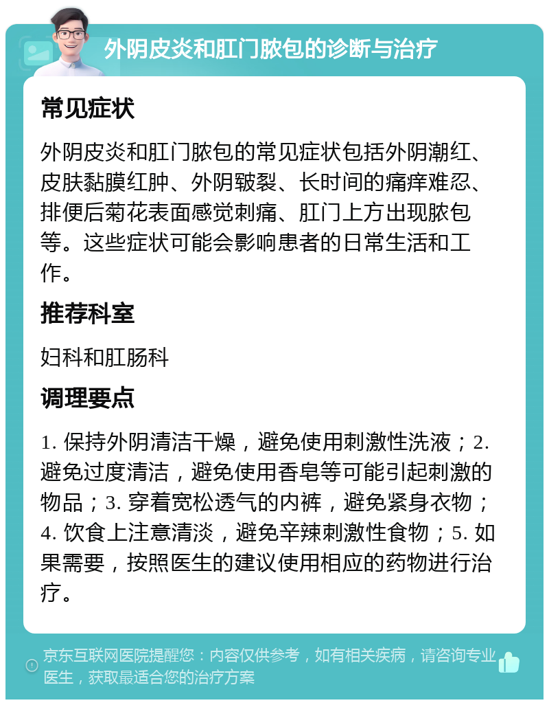 外阴皮炎和肛门脓包的诊断与治疗 常见症状 外阴皮炎和肛门脓包的常见症状包括外阴潮红、皮肤黏膜红肿、外阴皲裂、长时间的痛痒难忍、排便后菊花表面感觉刺痛、肛门上方出现脓包等。这些症状可能会影响患者的日常生活和工作。 推荐科室 妇科和肛肠科 调理要点 1. 保持外阴清洁干燥，避免使用刺激性洗液；2. 避免过度清洁，避免使用香皂等可能引起刺激的物品；3. 穿着宽松透气的内裤，避免紧身衣物；4. 饮食上注意清淡，避免辛辣刺激性食物；5. 如果需要，按照医生的建议使用相应的药物进行治疗。