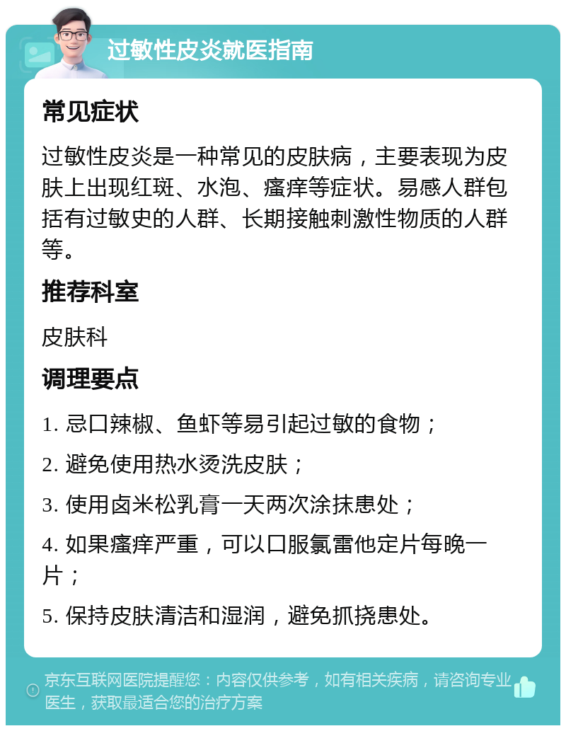 过敏性皮炎就医指南 常见症状 过敏性皮炎是一种常见的皮肤病，主要表现为皮肤上出现红斑、水泡、瘙痒等症状。易感人群包括有过敏史的人群、长期接触刺激性物质的人群等。 推荐科室 皮肤科 调理要点 1. 忌口辣椒、鱼虾等易引起过敏的食物； 2. 避免使用热水烫洗皮肤； 3. 使用卤米松乳膏一天两次涂抹患处； 4. 如果瘙痒严重，可以口服氯雷他定片每晚一片； 5. 保持皮肤清洁和湿润，避免抓挠患处。