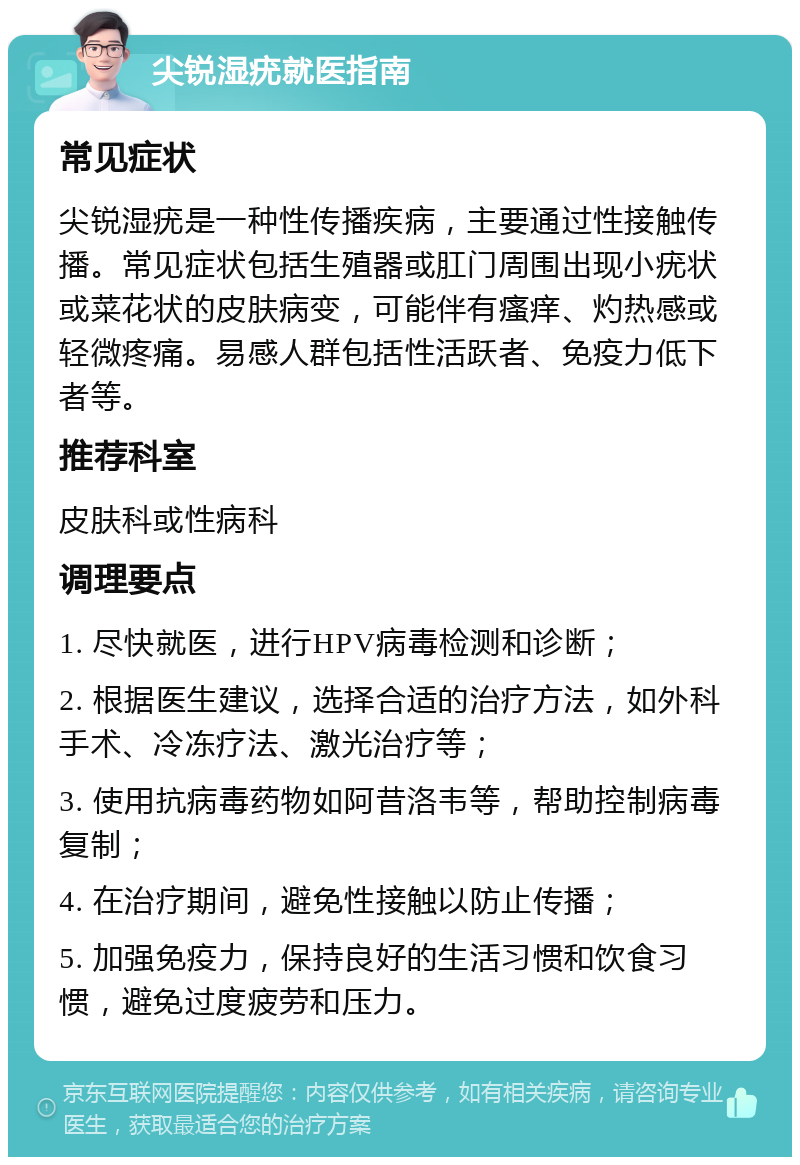 尖锐湿疣就医指南 常见症状 尖锐湿疣是一种性传播疾病，主要通过性接触传播。常见症状包括生殖器或肛门周围出现小疣状或菜花状的皮肤病变，可能伴有瘙痒、灼热感或轻微疼痛。易感人群包括性活跃者、免疫力低下者等。 推荐科室 皮肤科或性病科 调理要点 1. 尽快就医，进行HPV病毒检测和诊断； 2. 根据医生建议，选择合适的治疗方法，如外科手术、冷冻疗法、激光治疗等； 3. 使用抗病毒药物如阿昔洛韦等，帮助控制病毒复制； 4. 在治疗期间，避免性接触以防止传播； 5. 加强免疫力，保持良好的生活习惯和饮食习惯，避免过度疲劳和压力。