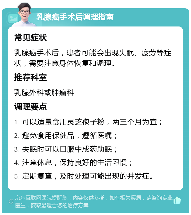 乳腺癌手术后调理指南 常见症状 乳腺癌手术后，患者可能会出现失眠、疲劳等症状，需要注意身体恢复和调理。 推荐科室 乳腺外科或肿瘤科 调理要点 1. 可以适量食用灵芝孢子粉，两三个月为宜； 2. 避免食用保健品，遵循医嘱； 3. 失眠时可以口服中成药助眠； 4. 注意休息，保持良好的生活习惯； 5. 定期复查，及时处理可能出现的并发症。